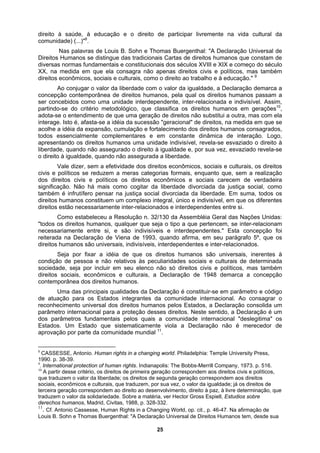 direito à saúde, à educação e o direito de participar livremente na vida cultural da
comunidade) (...)"8
.
Nas palavras de Louis B. Sohn e Thomas Buergenthal: "A Declaração Universal de
Direitos Humanos se distingue das tradicionais Cartas de direitos humanos que constam de
diversas normas fundamentais e constitucionais dos séculos XVIII e XIX e começo do século
XX, na medida em que ela consagra não apenas direitos civis e políticos, mas também
direitos econômicos, sociais e culturais, como o direito ao trabalho e à educação." 9
Ao conjugar o valor da liberdade com o valor da igualdade, a Declaração demarca a
concepção contemporânea de direitos humanos, pela qual os direitos humanos passam a
ser concebidos como uma unidade interdependente, inter-relacionada e indivisível. Assim,
partindo-se do critério metodológico, que classifica os direitos humanos em gerações10
,
adota-se o entendimento de que uma geração de direitos não substitui a outra, mas com ela
interage. Isto é, afasta-se a idéia da sucessão "geracional" de direitos, na medida em que se
a realização
veis, interdependentes e inter-relacionados.
omunidade internacional. Ao consagrar o
reconhecimento universal dos direitos humanos pelos Estados, a Declaração consolida um
parâmetro internacional para a proteção desses direitos. Neste sentido, a Declaração é um
dos parâmetros fundamentais pelos quais a comunidade internacional "deslegitima" os
Estados. Um Estado que sistematicamente viola a Declaração não é merecedor de
aprovação por parte da comunidade mundial 11
.
acolhe a idéia da expansão, cumulação e fortalecimento dos direitos humanos consagrados,
todos essencialmente complementares e em constante dinâmica de interação. Logo,
apresentando os direitos humanos uma unidade indivisível, revela-se esvaziado o direito à
liberdade, quando não assegurado o direito à igualdade e, por sua vez, esvaziado revela-se
o direito à igualdade, quando não assegurada a liberdade.
Vale dizer, sem a efetividade dos direitos econômicos, sociais e culturais, os direitos
civis e políticos se reduzem a meras categorias formais, enquanto que, sem
dos direitos civis e políticos os direitos econômicos e sociais carecem de verdadeira
significação. Não há mais como cogitar da liberdade divorciada da justiça social, como
também é infrutífero pensar na justiça social divorciada da liberdade. Em suma, todos os
direitos humanos constituem um complexo integral, único e indivisível, em que os diferentes
direitos estão necessariamente inter-relacionados e interdependentes entre si.
Como estabeleceu a Resolução n. 32/130 da Assembléia Geral das Nações Unidas:
"todos os direitos humanos, qualquer que seja o tipo a que pertencem, se inter-relacionam
necessariamente entre si, e são indivisíveis e interdependentes." Esta concepção foi
reiterada na Declaração de Viena de 1993, quando afirma, em seu parágrafo 5º, que os
direitos humanos são universais, indivisí
Seja por fixar a idéia de que os direitos humanos são universais, inerentes à
condição de pessoa e não relativos às peculiaridades sociais e culturais de determinada
sociedade, seja por incluir em seu elenco não só direitos civis e políticos, mas também
direitos sociais, econômicos e culturais, a Declaração de 1948 demarca a concepção
contemporânea dos direitos humanos.
Uma das principais qualidades da Declaração é constituir-se em parâmetro e código
de atuação para os Estados integrantes da c
8
CASSESSE, Antonio. Human rights in a changing world. Philadelphia: Temple University Press,
1990. p. 38-39.
9
. International protection of human rights. Indianapolis: The Bobbs-Merrill Company, 1973. p. 516.
10
A partir desse critério, os direitos de primeira geração correspondem aos direitos civis e políticos,
que traduzem o valor da liberdade; os direitos de segunda geração correspondem aos direitos
sociais, econômicos e culturais, que traduzem, por sua vez, o valor da igualdade; já os direitos de
terceira geração correspondem ao direito ao desenvolvimento, direito à paz, à livre determinação, que
traduzem o valor da solidariedade. Sobre a matéria, ver Hector Gross Espiell, Estudios sobre
derechos humanos, Madrid, Civitas, 1988, p. 328-332.
11
. Cf. Antonio Cassesse, Human Rights in a Changing World, op. cit., p. 46-47. Na afirmação de
Louis B. Sohn e Thomas Buergenthal: "A Declaração Universal de Direitos Humanos tem, desde sua
25
 