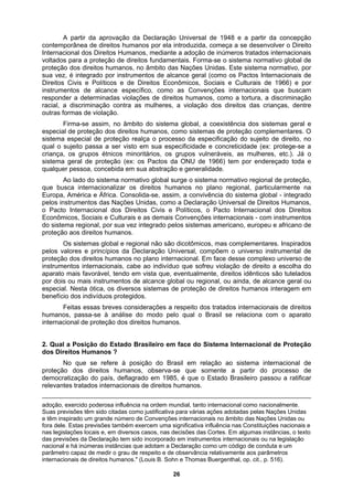 A partir da aprovação da Declaração Universal de 1948 e a partir da concepção
contemporânea de direitos humanos por ela introduzida, começa a se desenvolver o Direito
Internacional dos Direitos Humanos, mediante a adoção de inúmeros tratados internacionais
voltados para a proteção de direitos fundamentais. Forma-se o sistema normativo global de
proteção dos direitos humanos, no âmbito das Nações Unidas. Este sistema normativo, por
sua vez, é integrado por instrumentos de alcance geral (como os Pactos Internacionais de
Direitos Civis e Políticos e de Direitos Econômicos, Sociais e Culturais de 1966) e por
instrumentos de alcance específico, como as Convenções internacionais que buscam
responder a determinadas violações de direitos humanos, como a tortura, a discriminação
racial, a discriminação contra as mulheres, a violação dos direitos das crianças, dentre
outras formas de violação.
Firma-se assim, no âmbito do sistema global, a coexistência dos sistemas geral e
especial de proteção dos direitos humanos, como sistemas de proteção complementares. O
sistema especial de proteção realça o processo da especificação do sujeito de direito, no
qual o sujeito passa a ser visto em sua especificidade e concreticidade (ex: protege-se a
criança, os grupos étnicos minoritários, os grupos vulneráveis, as mulheres, etc.). Já o
sistema geral de proteção (ex: os Pactos da ONU de 1966) tem por endereçado toda e
qualquer pessoa, concebida em sua abstração e generalidade.
Ao lado do sistema normativo global surge o sistema normativo regional de proteção,
que busca internacionalizar os direitos humanos no plano regional, particularmente na
Europa, América e África. Consolida-se, assim, a convivência do sistema global - integrado
pelos instrumentos das Nações Unidas, como a Declaração Universal de Direitos Humanos,
o Pacto Internacional dos Direitos Civis e Políticos, o Pacto Internacional dos Direitos
Econômicos, Sociais e Culturais e as demais Convenções internacionais - com instrumentos
do sistema regional, por sua vez integrado pelos sistemas americano, europeu e africano de
proteção aos direitos humanos.
Os sistemas global e regional não são dicotômicos, mas complementares. Inspirados
pelos valores e princípios da Declaração Universal, compõem o universo instrumental de
proteção dos direitos humanos no plano internacional. Em face desse complexo universo de
instrumentos internacionais, cabe ao indivíduo que sofreu violação de direito a escolha do
aparato mais favorável, tendo em vista que, eventualmente, direitos idênticos são tutelados
por dois ou mais instrumentos de alcance global ou regional, ou ainda, de alcance geral ou
especial. Nesta ótica, os diversos sistemas de proteção de direitos humanos interagem em
benefício dos indivíduos protegidos.
Feitas essas breves considerações a respeito dos tratados internacionais de direitos
humanos, passa-se à análise do modo pelo qual o Brasil se relaciona com o aparato
internacional de proteção dos direitos humanos.
2. Qual a Posição do Estado Brasileiro em face do Sistema Internacional de Proteção
dos Direitos Humanos ?
No que se refere à posição do Brasil em relação ao sistema internacional de
proteção dos direitos humanos, observa-se que somente a partir do processo de
democratização do país, deflagrado em 1985, é que o Estado Brasileiro passou a ratificar
relevantes tratados internacionais de direitos humanos.
adoção, exercido poderosa influência na ordem mundial, tanto internacional como nacionalmente.
Suas previsões têm sido citadas como justificativa para várias ações adotadas pelas Nações Unidas
e têm inspirado um grande número de Convenções internacionais no âmbito das Nações Unidas ou
fora dele. Estas previsões também exercem uma significativa influência nas Constituições nacionais e
nas legislações locais e, em diversos casos, nas decisões das Cortes. Em algumas instâncias, o texto
das previsões da Declaração tem sido incorporado em instrumentos internacionais ou na legislação
nacional e há inúmeras instâncias que adotam a Declaração como um código de conduta e um
parâmetro capaz de medir o grau de respeito e de observância relativamente aos parâmetros
internacionais de direitos humanos." (Louis B. Sohn e Thomas Buergenthal, op. cit., p. 516).
26
 
