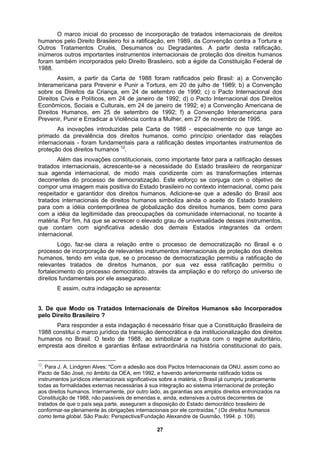 O marco inicial do processo de incorporação de tratados internacionais de direitos
humanos pelo Direito Brasileiro foi a ratificação, em 1989, da Convenção contra a Tortura e
Outros Tratamentos Cruéis, Desumanos ou Degradantes. A partir desta ratificação,
inúmeros outros importantes instrumentos internacionais de proteção dos direitos humanos
foram também incorporados pelo Direito Brasileiro, sob a égide da Constituição Federal de
1988.
Assim, a partir da Carta de 1988 foram ratificados pelo Brasil: a) a Convenção
m 24 de janeiro de 1992; e) a Convenção Americana de
garantidor dos direitos humanos. Adicione-se que a adesão do Brasil aos
rocesso de democratização no Brasil e o
rocesso de incorporação de relevantes instrumentos internacionais de proteção dos direitos
umanos, tendo em vista que, se o processo de democratização permitiu a ratificação de
democrático, através da ampliação e do reforço do universo de
ito Brasileiro ?
Interamericana para Prevenir e Punir a Tortura, em 20 de julho de 1989; b) a Convenção
sobre os Direitos da Criança, em 24 de setembro de 1990; c) o Pacto Internacional dos
Direitos Civis e Políticos, em 24 de janeiro de 1992; d) o Pacto Internacional dos Direitos
Econômicos, Sociais e Culturais, e
Direitos Humanos, em 25 de setembro de 1992; f) a Convenção Interamericana para
Prevenir, Punir e Erradicar a Violência contra a Mulher, em 27 de novembro de 1995.
As inovações introduzidas pela Carta de 1988 - especialmente no que tange ao
primado da prevalência dos direitos humanos, como princípio orientador das relações
internacionais - foram fundamentais para a ratificação destes importantes instrumentos de
proteção dos direitos humanos 12
.
Além das inovações constitucionais, como importante fator para a ratificação desses
tratados internacionais, acrescente-se a necessidade do Estado brasileiro de reorganizar
sua agenda internacional, de modo mais condizente com as transformações internas
decorrentes do processo de democratização. Este esforço se conjuga com o objetivo de
compor uma imagem mais positiva do Estado brasileiro no contexto internacional, como país
respeitador e
tratados internacionais de direitos humanos simboliza ainda o aceite do Estado brasileiro
para com a idéia contemporânea de globalização dos direitos humanos, bem como para
com a idéia da legitimidade das preocupações da comunidade internacional, no tocante à
matéria. Por fim, há que se acrescer o elevado grau de universalidade desses instrumentos,
que contam com significativa adesão dos demais Estados integrantes da ordem
internacional.
Logo, faz-se clara a relação entre o p
p
h
relevantes tratados de direitos humanos, por sua vez essa ratificação permitiu o
fortalecimento do processo
direitos fundamentais por ele assegurado.
E assim, outra indagação se apresenta:
3. De que Modo os Tratados Internacionais de Direitos Humanos são Incorporados
pelo Dire
Para responder a esta indagação é necessário frisar que a Constituição Brasileira de
1988 constitui o marco jurídico da transição democrática e da institucionalização dos direitos
humanos no Brasil. O texto de 1988, ao simbolizar a ruptura com o regime autoritário,
empresta aos direitos e garantias ênfase extraordinária na história constitucional do país,
12
. Para J. A. Lindgren Alves: "Com a adesão aos dois Pactos Internacionais da ONU, assim como ao
Pacto de São José, no âmbito da OEA, em 1992, e havendo anteriormente ratificado todos os
instrumentos jurídicos internacionais significativos sobre a matéria, o Brasil já cumpriu praticamente
todas as formalidades externas necessárias à sua integração ao sistema internacional de proteção
aos direitos humanos. Internamente, por outro lado, as garantias aos amplos direitos entronizados na
Constituição de 1988, não passíveis de emendas e, ainda, extensivas a outros decorrentes de
tratados de que o país seja parte, asseguram a disposição do Estado democrático brasileiro de
conformar-se plenamente às obrigações internacionais por ele contraídas." (Os direitos humanos
como tema global. São Paulo: Perspectiva/Fundação Alexandre de Gusmão, 1994. p. 108).
27
 