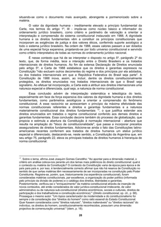 situando-se como o documento mais avançado, abrangente e pormenorizado sobre a
matéria.
O valor da dignidade humana - ineditamente elevado a princípio fundamental da
Carta, nos termos do artigo 1º, III - impõe-se como núcleo básico e informador do
enunciada
s. Essa conclusão decorre também do processo de globalização, que
ordenamento jurídico brasileiro, como critério e parâmetro de valoração a orientar a
interpretação e compreensão do sistema constitucional instaurado em 1988. A dignidade
humana e os direitos fundamentais vêm a constituir os princípios constitucionais que
incorporam as exigências de justiça e dos valores éticos, conferindo suporte axiológico a
todo o sistema jurídico brasileiro. Na ordem de 1988, esses valores passam a ser dotados
de uma especial força expansiva, projetando-se por todo universo constitucional e servindo
como critério interpretativo de todas as normas do ordenamento jurídico nacional.
É nesse contexto que há de se interpretar o disposto no artigo 5º, parágrafo 2º do
texto, que, de forma inédita, tece a interação entre o Direito Brasileiro e os tratados
internacionais de direitos humanos. Ao fim da extensa Declaração de Direitos
pelo artigo 5º, a Carta de 1988 estabelece que os direitos e garantias expressos na
Constituição "não excluem outros decorrentes do regime e dos princípios por ela adotados,
ou dos tratados internacionais em que a República Federativa do Brasil seja parte". A
Constituição de 1988 inova, assim, ao incluir, dentre os direitos constitucionalmente
protegidos, os direitos enunciados nos tratados internacionais de que o Brasil seja
signatário. Ao efetuar tal incorporação, a Carta está a atribuir aos direitos internacionais uma
natureza especial e diferenciada, qual seja, a natureza de norma constitucional.
Essa conclusão advém de interpretação sistemática e teleológica do texto,
especialmente em face da força expansiva dos valores da dignidade humana e dos direitos
fundamentais, como parâmetros axiológicos a orientar a compreensão do fenômeno
constitucional. A esse raciocínio se acrescentam o princípio da máxima efetividade das
normas constitucionais referentes a direitos e garantias fundamentais e a natureza
materialmente constitucional dos direitos fundamentais 13
, o que justifica estender aos
direitos enunciados em tratados o regime constitucional conferido aos demais direitos e
garantias fundamentai
propicia e estimula a abertura da Constituição à normação internacional - abertura que
resulta na ampliação do "bloco de constitucionalidade", que passa a incorporar preceitos
asseguradores de direitos fundamentais. Adicione-se ainda o fato das Constituições latino-
americanas recentes conferirem aos tratados de direitos humanos um status jurídico
especial e diferenciado, destacando-se, neste sentido, a Constituição da Argentina que, em
seu artigo 75, parágrafo 22, eleva os principais tratados de direitos humanos à hierarquia de
norma constitucional.
13
. Sobre o tema, afirma José Joaquim Gomes Canotilho: "Ao apontar para a dimensão material, o
critério em análise coloca-nos perante um dos temas mais polêmicos do direito constitucional: qual é
o conteúdo ou matéria da Constituição? O conteúdo da Constituição varia de época para época e de
país para país e, por isso, é tendencialmente correcto afirmar que não há reserva de Constituição no
sentido de que certas matérias têm necessariamente de ser incorporadas na constituição pelo Poder
Constituinte. Registre-se, porém, que, historicamente (na experiência constitucional), foram
consideradas matérias constitucionais, par excellence, a organização do poder político (informada
pelo princípio da divisão de poderes) e o catálogo dos direitos, liberdades e garantias.
Posteriormente, verificou-se o "enriquecimento" da matéria constitucional através da inserção de
novos conteúdos, até então considerados de valor jurídico-constitucional irrelevante, de valor
administrativo ou de natureza sub-constitucional (direitos econômicos, sociais e culturais, direitos de
participação e dos trabalhadores e constituição econômica)." (Direito constitucional, op. cit., p. 68).
Prossegue o mesmo autor: "Um topos caracterizador da modernidade e do constitucionalismo foi
sempre o da consideração dos "direitos do homem" como ratio essendi do Estado Constitucional.
Quer fossem considerados como "direitos naturais", "direitos inalienáveis" ou "direitos racionais" do
indivíduo, os direitos do homem, constitucionalmente reconhecidos, possuíam uma dimensão
projectiva de comensuração universal." (idem, p. 18).
28
 