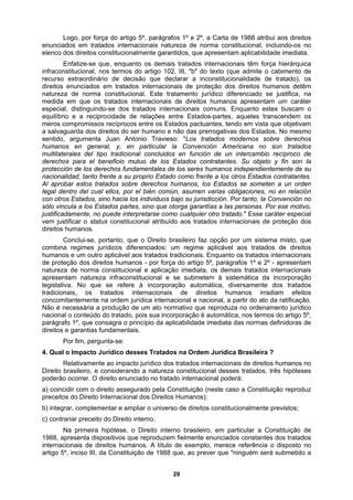 Logo, por força do artigo 5º, parágrafos 1º e 2º, a Carta de 1988 atribui aos direitos
enunciados em tratados internacionais natureza de norma constitucional, incluindo-os no
elenco dos direitos constitucionalmente garantidos, que apresentam aplicabilidade imediata.
Enfatize-se que, enquanto os demais tratados internacionais têm força hierárquica
infraconstitucional, nos termos do artigo 102, III, "b" do texto (que admite o cabimento de
recurso extraordinário de decisão que declarar a inconstitucionalidade de tratado), os
direitos enunciados em tratados internacionais de proteção dos direitos humanos detêm
natureza de norma constitucional. Este tratamento jurídico diferenciado se justifica, na
medida em que os tratados internacionais de direitos humanos apresentam um caráter
especial, distinguindo-se dos tratados internacionais comuns. Enquanto estes buscam o
equilíbrio e a reciprocidade de relações entre Estados-partes, aqueles transcendem os
meros compromissos recíprocos entre os Estados pactuantes, tendo em vista que objetivam
a salvaguarda dos direitos do ser humano e não das prerrogativas dos Estados. No mesmo
sentido, argumenta Juan Antonio Travieso: "Los tratados modernos sobre derechos
humanos en general, y, en particular la Convención Americana no son tratados
multilaterales del tipo tradicional concluidos en función de un intercambio recíproco de
derechos para el beneficio mutuo de los Estados contratantes. Su objeto y fin son la
- por força do artigo 5º, parágrafos 1º e 2º - apresentam
ional e aplicação imediata, os demais tratados internacionais
corporação
s tratados
ordenamento jurídico
ados na Ordem Jurídica Brasileira ?
ém será submetido a
protección de los derechos fundamentales de los seres humanos independientemente de su
nacionalidad, tanto frente a su proprio Estado como frente a los otros Estados contratantes.
Al aprobar estos tratados sobre derechos humanos, los Estados se someten a un orden
legal dentro del cual ellos, por el bién común, asumen varias obligaciones, no en relación
con otros Estados, sino hacia los individuos bajo su jurisdicción. Por tanto, la Convención no
sólo vincula a los Estados partes, sino que otorga garantías a las personas. Por ese motivo,
justificadamente, no puede interpretarse como cualquier otro tratado." Esse caráter especial
vem justificar o status constitucional atribuído aos tratados internacionais de proteção dos
direitos humanos.
Conclui-se, portanto, que o Direito brasileiro faz opção por um sistema misto, que
combina regimes jurídicos diferenciados: um regime aplicável aos tratados de direitos
humanos e um outro aplicável aos tratados tradicionais. Enquanto os tratados internacionais
de proteção dos direitos humanos
natureza de norma constituc
apresentam natureza infraconstitucional e se submetem à sistemática da in
legislativa. No que se refere à incorporação automática, diversamente do
tradicionais, os tratados internacionais de direitos humanos irradiam efeitos
concomitantemente na ordem jurídica internacional e nacional, a partir do ato da ratificação.
Não é necessária a produção de um ato normativo que reproduza no
nacional o conteúdo do tratado, pois sua incorporação é automática, nos termos do artigo 5º,
parágrafo 1º, que consagra o princípio da aplicabilidade imediata das normas definidoras de
direitos e garantias fundamentais.
Por fim, pergunta-se:
4. Qual o Impacto Jurídico desses Trat
Relativamente ao impacto jurídico dos tratados internacionais de direitos humanos no
Direito brasileiro, e considerando a natureza constitucional desses tratados, três hipóteses
poderão ocorrer. O direito enunciado no tratado internacional poderá:
a) coincidir com o direito assegurado pela Constituição (neste caso a Constituição reproduz
preceitos do Direito Internacional dos Direitos Humanos);
b) integrar, complementar e ampliar o universo de direitos constitucionalmente previstos;
c) contrariar preceito do Direito interno.
Na primeira hipótese, o Direito interno brasileiro, em particular a Constituição de
1988, apresenta dispositivos que reproduzem fielmente enunciados constantes dos tratados
internacionais de direitos humanos. A título de exemplo, merece referência o disposto no
artigo 5º, inciso III, da Constituição de 1988 que, ao prever que "ningu
29
 