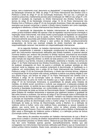 tortura, nem a tratamento cruel, desumano ou degradante", é reprodução literal do artigo V
da Declaração Universal de 1948, do artigo 7º do Pacto Internacional dos Direitos Civis e
Políticos e ainda do artigo 5º (2) da Convenção Americana. Por sua vez, o princípio da
inocência presumida, ineditamente previsto pela Constituição de 1988 em seu artigo 5º, LVII,
também é resultado de inspiração no Direito Internacional dos Direitos Humanos, nos
termos do artigo XI da Declaração Universal, artigo 14 (3) do Pacto Internacional dos
Direitos Civis e Políticos e artigo 8º (2) da Convenção Americana. Estes são apenas alguns
exemplos que buscam comprovar o quanto o Direito interno brasileiro tem como inspiração,
artigo 4º da Convenção sobre a Eliminação de
Eliminação da Violência contra a Mulher); c) a definição jurídica de tortura
paradigma e referência, o Direito Internacional dos Direitos Humanos.
A reprodução de disposições de tratados internacionais de direitos humanos na
ordem jurídica brasileira reflete não apenas o fato do legislador nacional buscar orientação e
inspiração nesse instrumental, mas ainda revela a preocupação do legislador em equacionar
o Direito interno, de modo a que se ajuste, com harmonia e consonância, às obrigações
internacionalmente assumidas pelo Estado brasileiro. Neste caso, os tratados internacionais
de direitos humanos estarão a reforçar o valor jurídico de direitos constitucionalmente
assegurados, de forma que eventual violação do direito importará não apenas em
responsabilização nacional, mas também em responsabilização internacional.
Já na segunda hipótese, os tratados internacionais de direitos humanos estarão a
integrar, complementar e estender a declaração constitucional de direitos. Com efeito, a
partir dos instrumentos internacionais ratificados pelo Estado brasileiro, é possível elencar
inúmeros direitos que, embora não previstos no âmbito nacional, encontram-se enunciados
nesses tratados e, assim, passam a se incorporar ao Direito brasileiro. A título de ilustração,
cabe menção aos seguintes direitos: a) direito de toda pessoa a um nível de vida adequado
para si próprio e sua família, inclusive à alimentação, vestimenta e moradia, nos termos do
artigo 11 do Pacto Internacional dos Direitos Econômicos, Sociais e Culturais; b) proibição
de qualquer propaganda em favor da guerra e proibição de qualquer apologia ao ódio
nacional, racial ou religioso, que constitua incitamento à discriminação, à hostilidade ou à
violência, em conformidade com o artigo 20 do Pacto Internacional dos Direitos Civis e
Políticos e artigo 13 (5) da Convenção Americana; c) direito das minorias étnicas, religiosas
ou lingüísticas de ter sua própria vida cultural, professar e praticar sua própria religião e usar
sua própria língua, nos termos do artigo 27 do Pacto Internacional dos Direitos Civis e
Políticos e artigo 30 da Convenção sobre os Direitos da Criança; d) proibição do
reestabelecimento da pena de morte nos Estados que a hajam abolido, de acordo com o
artigo 4º (3) da Convenção Americana; e) possibilidade de adoção pelos Estados de
medidas, no âmbito social, econômico e cultural, que assegurem a adequada proteção de
certos grupos raciais, no sentido de que a eles seja garantido o pleno exercício dos direitos
humanos e liberdades fundamentais, em conformidade com o artigo 2º (1) da Convenção
sobre a Eliminação de todas as formas de Discriminação Racial; f) possibilidade de adoção
pelos Estados de medidas temporárias e especiais que objetivem acelerar a igualdade de
fato entre homens e mulheres, nos termos do
todas as formas de Discriminação contra a Mulher. Também nos tratados internacionais há
a previsão de importantes conceitos, por vezes lacunosos na doutrina nacional, tais como:
a) a definição jurídica de discriminação contra a mulher (artigo 1o da Convenção sobre a
Eliminação de todas as formas de Discriminação contra a Mulher); b) a definição de
violência contra a mulher, como uma violência física, psicológica ou sexual, baseada no
gênero, que ocorra tanto na esfera pública, como na esfera privada (Convenção
Interamericana para Prevenir, Punir e Erradicar a Violência contra a Mulher e Declaração da
ONU sobre a
(Convenção contra a Tortura), dentre outros.
Esse elenco de preceitos enunciados em tratados internacionais de que o Brasil é
parte inova e amplia o universo de direitos nacionalmente assegurados, na medida em que
não se encontram previstos no Direito interno. Observe-se que este elenco não é exaustivo,
mas tem como finalidade apenas apontar, exemplificativamente, direitos que são
consagrados nos instrumentos internacionais ratificados pelo Brasil e que se incorporaram à
ordem jurídica interna brasileira. Deste modo, percebe-se como o Direito Internacional dos
30
 