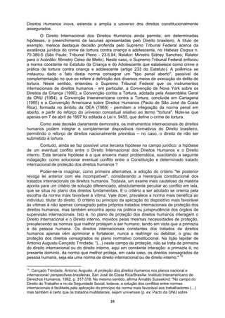 Direitos Humanos inova, estende e amplia o universo dos direitos constitucionalmente
assegurados.
O Direito Internacional dos Direitos Humanos ainda permite, em determinadas
hipóteses, o preenchimento de lacunas apresentadas pelo Direito brasileiro. A título de
exemplo, merece destaque decisão proferida pelo Supremo Tribunal Federal acerca da
existência jurídica do crime de tortura contra criança e adolescente, no Habeas Corpus n.
70.389-5 (São Paulo; Tribunal Pleno - 23.6.94; Relator: Ministro Sidney Sanches; Relator
para o Acórdão: Ministro Celso de Mello). Neste caso, o Supremo Tribunal Federal enfocou
a norma constante no Estatuto da Criança e do Adolescente que estabelece como crime a
prática de tortura contra criança e adolescente (artigo 233 do Estatuto). A polêmica se
instaurou dado o fato desta norma consagrar um "tipo penal aberto", passível de
1990), a Convenção contra a Tortura, adotada pela Assembléia Geral
agem o
, não se trata de primazia
do direito internacional ou do direito interno, aqui em constante interação: a primazia é, no
presente domínio, da norma que melhor proteja, em cada caso, os direitos consagrados da
pessoa humana, seja ela uma norma de direito internacional ou de direito interno." 14
complementação no que se refere à definição dos diversos meios de execução do delito de
tortura. Neste sentido, entendeu o Supremo Tribunal Federal que os instrumentos
internacionais de direitos humanos - em particular, a Convenção de Nova York sobre os
Direitos da Criança (
da ONU (1984), a Convenção Interamericana contra a Tortura, concluída em Cartagena
(1985) e a Convenção Americana sobre Direitos Humanos (Pacto de São José da Costa
Rica), formada no âmbito da OEA (1969) - permitem a integração da norma penal em
aberto, a partir do reforço do universo conceitual relativo ao termo "tortura". Note-se que
apenas em 7 de abril de 1997 foi editada a Lei n. 9455, que define o crime de tortura.
Como esta decisão claramente demonstra, os instrumentos internacionais de direitos
humanos podem integrar e complementar dispositivos normativos do Direito brasileiro,
permitindo o reforço de direitos nacionalmente previstos – no caso, o direito de não ser
submetido à tortura.
Contudo, ainda se faz possível uma terceira hipótese no campo jurídico: a hipótese
de um eventual conflito entre o Direito Internacional dos Direitos Humanos e o Direito
interno. Esta terceira hipótese é a que encerra maior problemática, suscitando a seguinte
indagação: como solucionar eventual conflito entre a Constituição e determinado tratado
internacional de proteção dos direitos humanos ?
Poder-se-ía imaginar, como primeira alternativa, a adoção do critério "lei posterior
revoga lei anterior com ela incompatível", considerando a hierarquia constitucional dos
tratados internacionais de direitos humanos. Todavia, um exame mais cauteloso da matéria
aponta para um critério de solução diferenciado, absolutamente peculiar ao conflito em tela,
que se situa no plano dos direitos fundamentais. E o critério a ser adotado se orienta pela
escolha da norma mais favorável à vítima. Vale dizer, prevalece a norma mais benéfica ao
indivíduo, titular do direito. O critério ou princípio da aplicação do dispositivo mais favorável
às vítimas é não apenas consagrado pelos próprios tratados internacionais de proteção dos
direitos humanos, mas também encontra apoio na prática ou jurisprudência dos órgãos de
supervisão internacionais. Isto é, no plano de proteção dos direitos humanos inter
Direito Internacional e o Direito interno, movidos pelas mesmas necessidades de proteção,
prevalecendo as normas que melhor protejam o ser humano, tendo em vista que a primazia
é da pessoa humana. Os direitos internacionais constantes dos tratados de direitos
humanos apenas vêm aprimorar e fortalecer, nunca a restringir ou debilitar, o grau de
proteção dos direitos consagrados no plano normativo constitucional. Na lição lapidar de
Antonio Augusto Cançado Trindade: "(...) neste campo de proteção
14
. Cançado Trindade, Antonio Augusto. A proteção dos direitos humanos nos planos nacional e
internacional: perspectivas brasileiras. San José de Costa Rica/Brasília: Instituto Interamericano de
Derechos Humanos, 1992. p. 317-318. No mesmo sentido, afirma Arnaldo Sussekind: "No campo do
Direito do Trabalho e no da Seguridade Social, todavia, a solução dos conflitos entre normas
internacionais é facilitada pela aplicação do princípio da norma mais favorável aos trabalhadores.(...)
mas também é certo que os tratados multilaterais, sejam universais (p. ex: Pacto da ONU sobre
31
 
