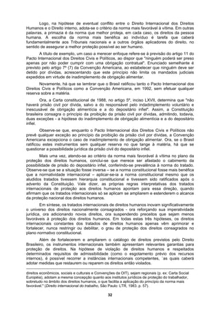 Logo, na hipótese de eventual conflito entre o Direito Internacional dos Direitos
Humanos e o Direito interno, adota-se o critério da norma mais favorável à vítima. Em outras
palavras, a primazia é da norma que melhor proteja, em cada caso, os direitos da pessoa
humana. A escolha da norma mais benéfica ao indivíduo é tarefa que caberá
fundamentalmente aos Tribunais nacionais e a outros órgãos aplicadores do direito, no
sentido de assegurar a melhor proteção possível ao ser humano.
A título de exemplo, um caso a merecer enfoque refere-se à previsão do artigo 11 do
Pacto Internacional dos Direitos Civis e Políticos, ao dispor que "ninguém poderá ser preso
apenas por não poder cumprir com uma obrigação contratual". Enunciado semelhante é
a sobre a matéria.
ícia e a do depositário
fiel.
– se a norma constitucional fosse mais benéfica
ternacionais de direitos humanos inovam significativamente
violação de direitos humanos e respeitados
previsto pelo artigo 7º (7) da Convenção Americana, ao estabelecer que ninguém deve ser
detido por dívidas, acrescentando que este princípio não limita os mandados judiciais
expedidos em virtude de inadimplemento de obrigação alimentar.
Novamente, há que se lembrar que o Brasil ratificou tanto o Pacto Internacional dos
Direitos Civis e Políticos como a Convenção Americana, em 1992, sem efetuar qualquer
reserv
Ora, a Carta constitucional de 1988, no artigo 5º, inciso LXVII, determina que "não
haverá prisão civil por dívida, salvo a do responsável pelo indadimplemento voluntário e
inescusável de obrigação alimentícia e a do depositário infiel". Assim, a Constituição
brasileira consagra o princípio da proibição da prisão civil por dívidas, admitindo, todavia,
duas exceções - a hipótese do inadimplemento de obrigação aliment
in
Observe-se que, enquanto o Pacto Internacional dos Direitos Civis e Políticos não
prevê qualquer exceção ao princípio da proibição da prisão civil por dívidas, a Convenção
Americana excepciona o caso de inadimplemento de obrigação alimentar. Ora, se o Brasil
ratificou estes instrumentos sem qualquer reserva no que tange à matéria, há que se
questionar a possibilidade jurídica da prisão civil do depositário infiel.
Mais uma vez, atendo-se ao critério da norma mais favorável à vítima no plano da
proteção dos direitos humanos, conclui-se que merece ser afastado o cabimento da
possibilidade de prisão do depositário infiel, conferindo-se prevalência à norma do tratado.
Observe-se que se a situação fosse inversa
que a normatividade internacional – aplicar-se-ia a norma constitucional mesmo que os
aludidos tratados tivessem hierarquia constitucional e tivessem sido ratificados após o
advento da Constituição. Vale dizer, as próprias regras interpretativas dos tratados
internacionais de proteção aos direitos humanos apontam para essa direção, quando
afirmam que os tratados internacionais só se aplicam se ampliarem e estenderem o alcance
da proteção nacional dos direitos humanos.
Em síntese, os tratados in
o universo dos direitos nacionalmente consagrados - ora reforçando sua imperatividade
jurídica, ora adicionando novos direitos, ora suspendendo preceitos que sejam menos
favoráveis à proteção dos direitos humanos. Em todas estas três hipóteses, os direitos
internacionais constantes dos tratados de direitos humanos apenas vêm aprimorar e
fortalecer, nunca restringir ou debilitar, o grau de proteção dos direitos consagrados no
plano normativo constitucional.
Além de fortalecerem e ampliarem o catálogo de direitos previstos pelo Direito
Brasileiro, os instrumentos internacionais também apresentam relevantes garantias para
proteção de direitos. Na hipótese de
determinados requisitos de admissibilidade (como o esgotamento prévio dos recursos
internos), é possível recorrer a instâncias internacionais competentes, `as quais caberá
adotar medidas que restaurem ou reparem os direitos então violados.
direitos econômicos, sociais e culturais e Convenções da OIT), sejam regionais (p. ex: Carta Social
Européia), adotam a mesma concepção quanto aos institutos jurídicos de proteção do trabalhador,
sobretudo no âmbito dos direitos humanos, o que facilita a aplicação do princípio da norma mais
favorável." (Direito internacional do trabalho, São Paulo: LTR, 1983. p. 57).
32
 