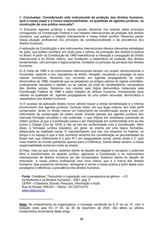 5. Conclusões: Considerando este instrumental de proteção dos direitos humanos,
qual o nosso papel e a nossa responsabilidade, na qualidade de agentes jurídicos, na
construção de uma prática renovada?
1) Enquanto agentes jurídicos e atores sociais, devemos nos orientar pelos princípios
consagrados na Constituição Federal e nos tratados internacionais de proteção dos direitos
humanos, que passam a integrar intensamente a nossa ordem jurídica. Devemos pautar
al. Grande parcela dos agentes jurídicos tem
social, sendo ainda o 2° país
mais violento do mundo (perdendo apenas para a Colômbia). Diante desse cenário, a nossa
re
4) esgatar e recuperar o potencial
é onstituição e os instrumentos
in orados. Estamos diante do desafio de
emprestar `a nossa prática profissional uma nova marca, que é a marca dos direitos
reinventar, reimaginar e recriar a nossa prática a partir deste novo
prevalência dos direitos humanos.
2001, pág. 9
CEPIA – Cidadania, Estudo, Pesquisa, Informação e Ação
nossa atuação profissional nos princípios da constitucionalidade e da prevalência dos
direitos humanos.
A aplicação da Constituição e dos instrumentos internacionais oferece relevantes estratégias
de ação, que podem contribuir em muito para o reforço da promoção dos direitos humanos
no Brasil. A partir da Constituição de 1988 intensifica-se a interação e conjugação do Direito
Internacional e do Direito interno, que fortalecem a sistemática de proteção dos direitos
fundamentais, com princípio e lógica próprios, fundados no princípio da primazia dos direitos
humanos.
2) A Carta de 1988 e os instrumentos internacionais lançam um projeto democratizante e
humanista, cabendo a nós, operadores do direito, introjetar, incorporar e propagar os seus
valores inovadores. Devemos nos converter em agentes propagadores da ordem
democrática de 1988, impedindo que se perpetuem os antigos valores do regime autoritário,
juridicamente repudiado e abolido, ou os valores da onda de neoliberalismo, esvaziadora
dos direitos sociais. Devemos nos orientar pela lógica democrática instaurada pela
Constituição Federal de 1988 e pelos tratados de direitos humanos, incorporando seus
valores na qualidade de agentes propagadores de uma ordem renovada, democrática e
respeitadora dos direitos humanos.
3) O sucesso da aplicação destes novos valores requer a ampla sensibilização e o intenso
envolvimento dos agentes jurídicos. Contudo estes, em sua larga maioria, tem forte perfil
conservador, tendo no direito menos um instrumento de transformação social e mais um
instrumento de conservação da ordem soci
marcada formação privatista e não publicista, o que implica em verdadeira subversão da
ordem jurídica, já que a Constituição passa a ser interpretada em conformidade com as leis
(como o Código Civil de 1916) e não as leis em conformidade com a Constituição. Além
disso, a formação jurídica brasileira, em geral, se orienta por uma lógica formalista,
distanciada da realidade social. É importantíssimo que nós nos situemos na história, no
tempo e no espaço e que a todo momento levemos em consideração as peculiaridades do
Brasil real, que infelizmente é o país N°1 em desigualdade
sponsabilidade social em muito se amplia.
Hoje, mais do que nunca, estamos diante do desafio de r
ndo a C
tico e transformador do aparato jurídico, aplica
ireitos humanos por ela incorp
ternacionais de d
humanos. Que possamos
paradigma e referência: a
Fonte: Coletânea: Traduzindo a Legislação com a perspectiva de gênero - n‫؟‬2
As Mulheres e os Direitos Humanos –
Rua do Russel, 694/201 – Glória – RJ 22210-010
www.cepia.org.br
_________________
Nota: No entendimento da organizadora, a inovação constante do § 3º do art. 5º, com a
redação dada pela EC nº 45, de 30 de dezembro de 2004, não altera os sólidos
fundamentos doutrinários deste artigo.
33
 