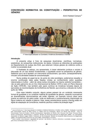 CONCREÇÃO NORMATIVA DA CONSTITUIÇÃO – PERSPECTIVA DE
GÊNERO
Amini Haddad Campos15
1ª Vara Especializada no Combate à Violência Doméstica e Familiar
Introdução
O presente artigo é fruto de pesquisas doutrinárias, científicas, normativas,
estatísticas, de campanhas institucionais, de dados, inclusive as referentes às publicações
do Departamento de Justiça dos EUA, que externam índices globais da violência contra a
mulher na sociedade atual.
A finalidade do esboço, ora apresentado, é trazer elementos jurídicos e sociais à
discussão de um dos direitos fundamentais: a igualdade social na perspectiva de gênero.
Sabemos que a lei é também um instrumento revolucionário, que deve, conseqüentemente,
vincular uma atividade Estatal de conscientização.
Numa análise do papel da lei, do ponto de vista sociológico, poderíamos ressaltar a
enorme contribuição dada pelas Nações Unidas ao conhecimento sobre questões
relacionadas à mulher – além de várias outras vinculadas na mesma vertente humanitária –
ncebível
não só pelo patrocínio de um Ano Internacional da Mulher (1975) e todo um Plano Decenal
de Ação (1976-85), mas também pelo apoio contínuo às iniciativas tomadas depois de
aprovadas as recomendações da Conferência de Nairobi, que encerrou a década da mulher
(julho de 1985).
Com esse trabalho conjunto, alguns países passam de um conteúdo meramente
formal de igualdade a um conteúdo material de igualdade de gênero, restando inco
as diversificações discriminatórias até então vigentes, um exemplo comum disso seria
quanto ao exercício do pátrio poder, onde se observava o condicionamento inferiorizado da
figura materna em relação à paterna. Hoje, esses característicos quanto à família estão em
égide de adaptação de consciência, restando pacífica a esfera de proteção legal.16
15
Juíza de Direito da 1a
Vara Especializada no Combate à Violência Doméstica e Familiar contra a Mulher. Graduada e Laureada
pela Universidade Federal de Mato Grosso (1ª Média Geral da Instituição). Mestre em Direito pela PUC/RJ – Área de
Concentração Teoria do Estado e Direito Constitucional. Especialista em Direito Civil, Processo Civil, Penal, Processo Penal,
Direito Constitucional, Administrativo e Tributário. Membro da Associação Nacional de Magistradas (ANM) e da International
Association of Women Judges (IAWJ). Professora de Pós-Graduação. Membro da Academia Mato-Grossense de Magistrados
(AMA) e da Academia Mato-Grossense de Letras (AML). Doutrinadora e Escritora.
16
Nesse sentido, resta destacar a igualdade do exercício dos direitos e deveres referentes à sociedade conjugal, externada
pela nossa Constituição Federal, art. 226, § 5º.
34
 