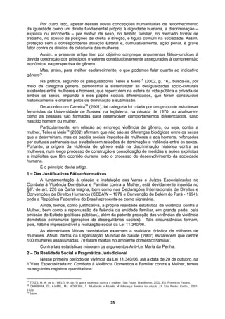 Por outro lado, apesar dessas novas concepções humanitárias de reconhecimento
da igualdade como um direito fundamental próprio à dignidade humana, a discriminação –
explícita ou encoberta – por motivo de sexo, no âmbito familiar, no mercado formal de
emos falar quanto ao indicativo
omens, que repercutem na esfera da vida pública e privada de
es e Melo19
(2002) afirmam que não são as diferenças biológicas entre os sexos
sociais impostos às mulheres e aos homens, reforçados
ações de dominação e violência entre os sexos.
de Belém do Pará - 1994),
e parte, pela
e vio ncia
s tornam,
.340/06.
ambiente doméstico/familiar.
inoram os argumentos Anti-Lei Maria da Penha.
2 – Da Realidade Social e Pragmática Jurisdicional
11.340/06, até a data de 20 de outubro, na
1a
V Doméstica e Familiar contra a Mulher, temos
os ivos:
trabalho, no acesso às posições de chefia e direção, é figura comum na sociedade. Assim,
proteção sem a correspondente atuação Estatal e, cumulativamente, ação penal, é grave
fator contra os direitos de cidadania das mulheres.
Assim, o presente artigo tem por objetivo congregar argumentos fático-jurídicos à
devida concreção dos princípios e valores constitucionalmente assegurados à compreensão
isonômica, na perspectiva de gênero.
Mas, antes, para melhor esclarecimento, o que pod
gênero?
Na prática, segundo os pesquisadores Teles e Melo17
(2002, p. 16), busca-se, por
meio da categoria gênero, demonstrar e sistematizar as desigualdades sócio-culturais
existentes entre mulheres e h
ambos os sexos, impondo a eles papéis sociais diferenciados, que foram construídos
historicamente e criaram pólos de dominação e submissão.
De acordo com Carreira18
(2001), tal categoria foi criada por um grupo de estudiosas
feministas da Universidade de Sussex, na Inglaterra, na década de 1970, ao analisarem
como as pessoas são formadas para desenvolver comportamentos diferenciados, caso
nascido homem ou mulher.
Particularmente, em relação ao emprego violência de gênero, ou seja, contra a
mulher, Tel
que a determinam, mas os papéis
por culturas patriarcais que estabelecem rel
Portanto, a origem da violência de gênero está na discriminação histórica contra as
mulheres, num longo processo de construção e consolidação de medidas e ações explícitas
e implícitas que têm ocorrido durante todo o processo de desenvolvimento da sociedade
humana.
É o princípio deste artigo.
1 – Das Justificativas Fático-Normativas
A fundamentação à criação e instalação das Varas e Juízos Especializados no
Combate à Violência Doméstica e Familiar contra a Mulher, está devidamente inserida no
§8o
. do art. 226 da Carta Magna, bem como nas Declarações Internacionais de Direitos e
Convenções de Direitos Humanos (CEDAW – 1979 e Convenção
onde a República Federativa do Brasil apresenta-se como signatária.
Ainda, temos, como justificativa, a própria realidade estatística da violência contra a
Mulher, bem como a repercussão da falência da entidade familiar, em grand
omissão do Estado (políticas públicas), além da patente projeção das vivências d lê
ciais). Tais circunstância
doméstica extramuros (gerações de desequilíbrios so
pois, hábil e imprescindível a realização social da Lei 11
As elementares fáticas constatadas externam a realidade drástica de milhares de
mulheres. Afinal, dados da Organização Mundial de Saúde (2002) esclarecem que dentre
100 mulheres assassinadas, 70 foram mortas no
Contra tais estatísticas m
Nesse primeiro período de vivência da Lei
ara Especializada no Combate à Violência
seguintes registros quantitat
17
TELES, M. A. de A.; MELO, M. de. O que é violência contra a mulher. São Paulo: Brasiliense, 2002. Ed. Primeiros Passos.
18
CARREIRA, D.; AJAMIL, M.; MOREIRA, T. Mudando o Mundo. A liderança femina no século 21. São Paulo: Cortez, 2001.
232p.
19
Idem.
35
 