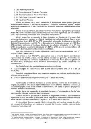 a)
d)
Esse quadro estatístico
o
do CPC (prescrição), a inovação do julgamento de mérito
é resultado da nova compreensão do conceito de inafastabilidade – art. 5o
,
s no âmbito jurídico, criando trâmite inovador de garantia, decorrentes dos
o o
projeção da
enção da criminalidade.
ei 9.099/95 (lesão corporal).
imizando o sofrimento e a culpa da mulher
ivências nefastas (representação
290 medidas protetivas;
b) 30 Comunicados de Prisão em Flagrante;
c) 05 Representações de Prisão Preventiva;
05 Pedidos de Liberdade Provisória; e
e) 05 Inquéritos Policiais.
Assim, em menos de 01 mês, a realidade é assombrosa.
refere-se tão-somente à 1a
Vara Especializada no Combate à Violência a Mulher20
. Dados
assemelhados existem na 2a
Vara Especializada da Mulher (Combate à Violência Doméstica
e Familiar).
Diante de tais evidências, devemos maximizar instrumentos à pragmática processual
da Lei 11.340/06, em razão das suas tão almejadas inovações legislativas, em consonância
com a nova ordem de prioridades: mais conteúdo e menos forma.21
Afinal, inovações processuais já foram inseridas no Código de Processo Civil,
evidenciando inúmeras medidas ex officio à viabilidade da tutela jurisdicional. Assim, temos
as modificações do art. 219, §5
da inicial (improcedência – art. 285-A), o não acatamento de lides temerárias (art. 466-C do
CPC, contratos bilaterais), a vinculação de atuação executiva de ofício (arts. 461 e 461-A do
CPC), a negativa de seguimento ao recurso (art. 557 do CPC), a nova compreensão do art.
156 do CPP, dentre outras medidas jurisdicionais hábeis.
Isso tudo
incisos XXXV e LXXVIII da CF.
Em análise à Lei 11.340/06, observamos que a mesma detém consideráveis
repercussõe
acréscimos efetivados no campo do Direito Penal, do Processo Penal, da Execução Penal,
do Direito Civil, do Processo Civil, do Direito Administrativo, do Direito Trabalhista e do
Previdenciário.
No Direito Penal, são constatadas as seguintes ocorrências:
1 – Especialização de Tipos Penais, com sujeito passivo próprio (arts. 2 e 5 da Lei
11.340/05);
Quanto à especialização de tipos, devemos ressaltar que pode ser sujeito ativo tanto
o homem como a mulher.
2 – Exclusão de benefícios despenalizadores (art. 41 da Lei 11.340/06);
Tal limitação à violência doméstica e familiar contra a mulher se dá em razão da
própria gravidade do tema e sua repercussão social. Sendo a família a base da sociedade, a
sua desintegração passa a ser sentida na comunidade, em razão da própria
violência doméstica à sociedade.
Ainda, diante da concepção da dignidade humana, a “privatização da família” não
traz respostas hábeis à cont
Acresce-nos frisar que deixar ao alvedrio de fragilizadas vítimas a possibilidade de
representar ou não em delitos que causam tantos prejuízos à coletividade restou inaceitável
diante das atrocidades cometidas sob a égide da L
A necessidade de uma resposta hábil, min
era imprescindível diante de um mecanismo opressor de v
no caso de lesão corporal).
20
Vale ressaltar que o E. Tribunal de Justiça do Estado de Mato Grosso já promoveu a instalação, no mesmo dia de vigência da
Lei (22/09), de duas Varas Especializadas no Combate à Violência Doméstica e Familiar contra a Mulher.
21
O processo alemão procura priorizar o conteúdo. Tal evolução em detrimento à forma, trouxe-nos inúmeras inovações
normativas, tais como as seguintes leis: Lei 9.099/95; Lei 10.259/01; Lei 10.444/2002; Lei 11.232/2005 dentre outras.
36
 