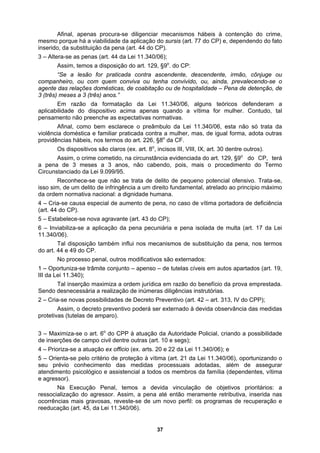 Afinal, apenas procura-se diligenciar mecanismos hábeis à contenção do crime,
mesmo porque há a viabilidade da aplicação do sursis (art. 77 do CP) e, dependendo do fato
:
spitalidade – Pena de detenção, de
ectativas normativas.
F.
crime cometido, na circunstância evidenciada do art. 129, §9o
do CP, terá
pois, mais o procedimento do Termo
nhece-se que não se trata de delito de pequeno potencial ofensivo. Trata-se,
ma portadora de deficiência
rmos
– Oportuniza-se trâmite conjunto – apenso – de tutelas cíveis em autos apartados (art. 19,
inserido, da substituição da pena (art. 44 do CP).
3 – Altera-se as penas (art. 44 da Lei 11.340/06);
Assim, temos a disposição do art. 129, §9o
. do CP
“Se a lesão for praticada contra ascendente, descendente, irmão, cônjuge ou
companheiro, ou com quem conviva ou tenha convivido, ou, ainda, prevalecendo-se o
agente das relações domésticas, de coabitação ou de ho
3 (três) meses a 3 (três) anos.”
Em razão da formatação da Lei 11.340/06, alguns teóricos defenderam a
aplicabilidade do dispositivo acima apenas quando a vítima for mulher. Contudo, tal
pensamento não preenche as exp
Afinal, como bem esclarece o preâmbulo da Lei 11.340/06, esta não só trata da
violência doméstica e familiar praticada contra a mulher, mas, de igual forma, adota outras
providências hábeis, nos termos do art. 226, §8o
da C
Os dispositivos são claros (ex. art. 8o
, incisos III, VIII, IX, art. 30 dentre outros).
Assim, o
a pena de 3 meses a 3 anos, não cabendo,
Circunstanciado da Lei 9.099/95.
Reco
isso sim, de um delito de infringência a um direito fundamental, atrelado ao princípio máximo
da ordem normativa nacional: a dignidade humana.
4 – Cria-se causa especial de aumento de pena, no caso de víti
(art. 44 do CP).
5 – Estabelece-se nova agravante (art. 43 do CP);
6 – Inviabiliza-se a aplicação da pena pecuniária e pena isolada de multa (art. 17 da Lei
11.340/06).
Tal disposição também influi nos mecanismos de substituição da pena, nos te
do art. 44 e 49 do CP.
No processo penal, outros modificativos são externados:
1
III da Lei 11.340);
Tal inserção maximiza a ordem jurídica em razão do benefício da prova emprestada.
Sendo desnecessária a realização de inúmeras diligências instrutórias.
2 – Cria-se novas possibilidades de Decreto Preventivo (art. 42 – art. 313, IV do CPP);
Assim, o decreto preventivo poderá ser externado à devida observância das medidas
protetivas (tutelas de amparo).
3 – Maximiza-se o art. 6o
do CPP à atuação da Autoridade Policial, criando a possibilidade
de inserções de campo civil dentre outras (art. 10 e segs);
4 – Prioriza-se a atuação ex officio (ex. arts. 20 e 22 da Lei 11.340/06); e
5 – Orienta-se pelo critério de proteção à vítima (art. 21 da Lei 11.340/06), oportunizando o
seu prévio conhecimento das medidas processuais adotadas, além de assegurar
atendimento psicológico e assistencial a todos os membros da família (dependentes, vítima
e agressor).
Na Execução Penal, temos a devida vinculação de objetivos prioritários: a
ressocialização do agressor. Assim, a pena até então meramente retributiva, inserida nas
ocorrências mais gravosas, reveste-se de um novo perfil: os programas de recuperação e
reeducação (art. 45, da Lei 11.340/06).
37
 