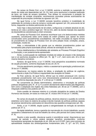 No campo do Direito Civil, a Lei 11.340/06, autoriza a restrição ou suspensão do
direito de visitas aos dependentes (art. 22, IV), bem como oportuniza a imediata restituição
de bens, em tutela de amparo (protetiva). Traz ênfase no concernente à proteção da
itos patrimoniais da vítima.
dos aspectos
onhecer que a lei desburocratiza medidas
idéias, a ampliação de políticas de urgência,
correu
mpliação procedimental, bem como novo direcionamento jurisdicional (a perspectiva da
o
ento do local de trabalho da vítima, pelo período de 6 (seis) meses (art.
o
. II).
á perceber benefício previdenciário, conforme
ermenêutica apropriada da disposição do art. 85A da Lei 8.212/91, bem como princípio da
a dos direitos/garantias fundamentais (arts. 5o
, §1o
. da CF). Outro
manifestação da vontade consciente, reconhecendo anomalias prévias autorizadoras da
suspensão de procurações conferidas ao agressor (art. 24).
De igual forma, a Lei 11.340/06 concede benefício protetivo à inviabilidade de
celebração de contratos e atos de compra e venda pelo agressor (art. 24), procurando de tal
forma, resguardar os dire
Caso haja o descumprimento de tal ordem, configura-se a nulidade absoluta do ato,
tendo-se em vista o proibitivo legal (art. 104 do CC), além da devida inserção
da desobediência caracterizada à ordem emanada.
No campo do Processo Civil, devemos rec
cautelares, conceituando estas como tutelas de ordem protetiva que, apesar de serem
conceituadas como procedimentos acautelatórios, não estão vinculadas às regras formais
do procedimento do Código de Processo Civil, tal como petição inicial, condições, prazos,
contestação, revelia etc.
Aliás, a informalidade é tão grande que os referidos procedimentos podem ser
formalizados pela própria autoridade policial, através de solicitação da vítima.
Outros detalhamentos e formalidades são atrelados ao Processo Principal (Cognitivo
ou Execução), a ser posteriormente apresentado.
Ainda, a preocupação da viabilidade imediata de tutelas de amparo é tão destacada
o o
que a Lei oportuniza atuações ex officio (art. 19, §§ 1 . e 2 ., bem como arts. 22 e 23 da
mesma disciplina normativa).
Acresce, de igual forma, a Lei 11.340/06, nova perspectiva acautelatória nominada
de caução provisória, conforme disposição de seu art. 24, IV.
Vincula atendimento psicológico, médico e assistencial à apreciação jurisdicional (art.
30 da Lei 11.340/06).
Observa-se, na mesma esteira de
oportunizando a Ação Civil Pública à regularidade das atuações do Estado.
Ao final, pode-se, de igual forma, afirmar que na ordem processual civil, o
a
vítima), conforme disposição dos arts. 4 . e 40 da Lei 11.340/06.
No concernente ao Direito Administrativo, observamos a vinculação de políticas
públicas obrigatórias (arts. 8o
., 9o
. § 1o
) a serem devidamente determinadas pelo Magistrado,
bem como a adaptação dos órgãos dos entes federados (art. 36 da Lei 11.340/06), com a
integração sistêmica dos poderes (art. 8o
).
Outra questão de interesse máximo é a inclusão obrigatória da cadeira de Direitos
Humanos nas escolas, em todos os níveis (art. 8o
, incisos VIII e IX da Lei 11.340/06).
No campo de atuação de políticas públicas, devemos observar a questão do controle
estatístico como base do sistema de justiça à devida inserção de políticas públicas capazes
de priorizar atendimentos setorizados em decorrência das questões emergenciais (art. 38).
Ainda, a Lei 11.340/06, dispõe quanto à obrigatoriedade da remoção da servidora
pública (art. 9o
. I).
Na égide trabalhista, temos a garantia da manutenção do vínculo trabalhista, quando
necessário o afastam
9
Quanto a esta questão, discute-se quanto à previdência social. Argumenta-se que
durante tal período a vítima poder
h
aplicabilidade imediat
38
 