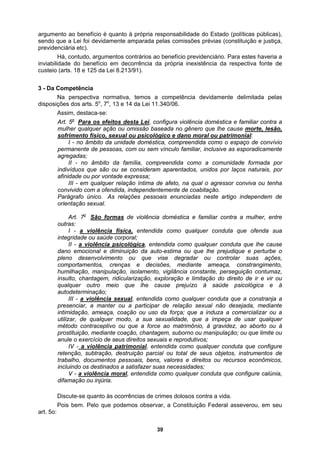 argumento ao benefício é quanto à própria responsabilidade do Estado (políticas públicas),
sendo que a Lei foi devidamente amparada pelas comissões prévias (constituição e justiça,
inviabil
custeio
3 - Da
disposi
previdenciária etc).
Há, contudo, argumentos contrários ao benefício previdenciário. Para estes haveria a
idade do benefício em decorrência da própria inexistência da respectiva fonte de
(arts. 18 e 125 da Lei 8.213/91).
Competência
Na perspectiva normativa, temos a competência devidamente delimitada pelas
ções dos arts. 5o
, 7o
, 13 e 14 da Lei 11.340/06.
Assim, destaca-se:
Art. 5o
Para os efeitos desta Lei, configura violência doméstica e familiar contra a
mulher qualquer ação ou omissão baseada no gênero que lhe cause morte, lesão,
sofrimento físico, sexual ou psicológico e dano moral ou patrimonial:
I - no âmbito da unidade doméstica, compreendida como o espaço de convívio
ermanente de pessoas, com ou sem vínculo familiar, inclusive as esporadicamente
indi
p
agregadas;
II - no âmbito da família, compreendida como a comunidade formada por
víduos que são ou se consideram aparentados, unidos por laços naturais, por
afinidade ou por vontade expressa;
III - em qualquer relação íntima de afeto, na qual o agressor conviva ou tenha
convivido com a ofendida, independentemente de coabitação.
Parágrafo único. As relações pessoais enunciadas neste artigo independem de
orientação sexual.
Art. 7o
São formas de violência doméstica e familiar contra a mulher, entre
outras:
I - a violência física, entendida como qualquer conduta que ofenda sua
integridade ou saúde corporal;
II - a violência psicológica, entendida como qualquer conduta que lhe cause
dano emocional e diminuição da auto-estima ou que lhe prejudique e perturbe o
pleno desenvolvimento ou que vise degradar ou controlar suas ações,
comportamentos, crenças e decisões, mediante ameaça, constrangimento,
humilhação, manipulação, isolamento, vigilância constante, perseguição contumaz,
insulto, chantagem, ridicularização, exploração e limitação do direito de ir e vir ou
qualquer outro meio que lhe cause prejuízo à saúde psicológica e à
autodeterminação;
III - a violência sexual, entendida como qualquer conduta que a constranja a
presenciar, a manter ou a participar de relação sexual não desejada, mediante
intimidação, ameaça, coação ou uso da força; que a induza a comercializar ou a
utilizar, de qualquer modo, a sua sexualidade, que a impeça de usar qualquer
método contraceptivo ou que a force ao matrimônio, à gravidez, ao aborto ou à
; ou que limite ou
prostituição, mediante coação, chantagem, suborno ou manipulação
anule o exercício de seus direitos sexuais e reprodutivos;
IV - a violência patrimonial, entendida como qualquer conduta que configure
retenção, subtração, destruição parcial ou total de seus objetos, instrumentos de
trabalho, documentos pessoais, bens, valores e direitos ou recursos econômicos,
incluindo os destinados a satisfazer suas necessidades;
V - a violência moral, entendida co
ifamação ou injúria.
mo qualquer conduta que configure calúnia,
d
D
is bem. Pelo que podemos observar, a Constituição Federal asseverou, em seu
art. 5o:
iscute-se quanto às ocorrências de crimes dolosos contra a vida.
Po
39
 
