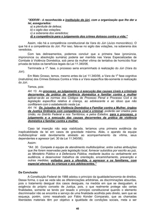 “XXXVIII - é reconhecida a instituição do júri, com a organização que lhe der a
lei, assegurados:
a) a plenitude de defesa;
b) o sigilo das votações;
c) a soberania dos veredictos;
d) a competência para o julgamento dos crimes dolosos contra a vida;”
Assim, não há a competência constitucional da Vara do Júri (Juízo monocrático). O
que há é a competência do Júri. Por isso, fala-se no sigilo das votações, na soberania dos
cia ou absolvição sumária) poderia ser mantida nas Varas Especializadas de
stica, sob pena da mulher vítima de tentativa de homicídio ficar
privada
Júri).
(instrut
do Júri
veredictos.
Com tais delineamentos, podemos concluir que a primeira fase (pronúncia,
impronún
Combate à Violência Domé
de todos os benefícios legais da Lei 11.340/06.
Terminada a 1a
. fase, o processo seria encaminhado à realização do Júri (Vara do
Em Mato Grosso, temos, mesmo antes da Lei 11.340/06, a Vara da 1a
fase cognitiva
ória) dos Crimes Dolosos Contra a Vida e a Vara específica tão-somente à realização
.
Temos, pois:
Art. 13. Ao processo, ao julgamento e à execução das causas cíveis e criminais
decorrentes da prática de violência doméstica e familiar contra a mulher
plicar-se-ão as normas dos Códigos de Processo Penal e Processo Civil e da
a
legislação específica relativa à criança, ao adolescente e ao idoso que não
conflitarem com o estabelecido nesta Lei.
Art. 14. Os Juizados de Violência Doméstica e Familiar contra a Mulher, órgãos
da Justiça Ordinária com competência cível e criminal, poderão ser criados pela
trito Federal e nos Territórios,
União, no Dis e pelos Estados, para o processo, o
julgamento e a execução das causas decorrentes da prática de violência
doméstica e familiar contra a mulher.
Caso tal inserção não seja viabilizada, teríamos uma primeira evidência da
bilidade da lei em casos de gravidade máxima. Aliás, o aparato da equipe
ciplinar está devidamente atrelado ao acompanhamento da vítima, seus
entes e agressor (art. 30 da Lei 11.340/06).
inaplica
multidis
depend
Assim:
Compete à equipe de atendimento multidisciplinar, entre outras atribuições
“Art. 30.
que lhe forem reservadas pela legislação local, fornecer subsídios por escrito ao juiz,
ao Ministério Público e à Defensoria Pública, mediante laudos ou verbalmente em
audiência, e desenvolver trabalhos de orientação, encaminhamento, prevenção e
outras medidas, voltados para a ofendida, o agressor e os familiares, com
especial atenção às crianças e aos adolescentes.”
Da Conclusão
A Constituição Federal de 1988 adotou o princípio da igualdade/isonomia de direitos.
Dessa forma, o que se veda são as diferenciações arbitrárias, as discriminações absurdas,
pois o tratamento desigual dos casos desiguais, na medida em que se desigualam, é
exigência do próprio conceito de Justiça, pois, o que realmente protege são certas
finalidades, somente se tendo por lesado o princípio constitucional quando o elemento
discriminador não se encontra a serviço de uma finalidade acolhida pelo direito, sem que se
esqueça, porém, como ressalvado por Fábio Konder Comparato, que as chamadas
liberdades materiais têm por objetivo a igualdade de condições sociais, meta a ser
40
 