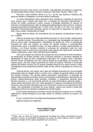 alcançada não só por meio de leis, mas também pela aplicação de políticas ou programas
de ação estatal (Direito público: estudos e pareceres. São Paulo: Saraiva, 1996, p. 59).
Pois bem, nesse contexto, afirma o art. 5º, I, da CF, que homens e mulheres são
a interpretação desse dispositivo torna inaceitável a utilização do discrimen
sexo, s
stamentos, estes, então, definitivamente abalados.
ndependentemente deste resultado, entretanto, a perspectiva oferecida pelos
operando desde o
ia reguladora". É graças à consciência dos Direitos
imprimindo, nas leis e nos costumes de cada
ação, uma mobilização à afirmação de novos direitos, impulso que confere à trama das
ociedades políticas uma dinâmica acelerada de transformações.
É com essas experiências normativa e social que devemos vivenciar a Lei 11.340/06,
objetiva do
homem
É, pois, a própria luta à concreção das Declarações de Dire
Sejamos capazes de realizá-las.
Amini Haddad Campos
Juíza de Direito – TJ/MT
iguais em direitos e obrigações, nos termos desta Constituição.
A corret
empre que o mesmo seja eleito com o propósito de desnivelar materialmente o
homem da mulher; aceitando-o, porém, quando a finalidade pretendida for atenuar os
desníveis. Conseqüentemente, além de tratamentos diferenciados entre homens e mulheres
previstos pela própria Constituição (art. 7º, XVIII, e XIX; 143, §§ 1º e 2º; 202, I e II), poderá a
legislação infraconstitucional pretender atenuar os desníveis de tratamento em razão do
sexo; nunca, porém, beneficiando um deles.
Nessa seara de idéias, em consonância com os aspectos constitucionais, temos a
Lei 11.340/06.
Vale-nos acrescer que a idéia dos Direitos Humanos é, como se sabe, relativamente
nova na história mundial. Concretamente, é a positivação das declarações de direitos do
final do século XVIII, nomeadamente a Declaração de Virgínia de 1776 e a Declaração
Francesa de 1789, que expõem ao mundo um sentido inovador e profundamente
revolucionário sobre a condição humana. As lutas políticas e sociais desencadeadas na
América e na França tornavam evidente a conquista de sociedades cada vez mais
secularizadas onde os indivíduos já não podiam estar seguros dos regramentos oriundos de
castas e e
Uma outra espécie de protocolo de proteção aos seus membros se fazia necessária.
As declarações de direitos tomados como universais ofereciam a promessa desejada de
estabilidade na tutela de bens considerados primordiais. Em verdade, como o assinalou
Hannah Arendt, considerada uma das maiores filósofa da modernidade, os humanos não
nascem iguais, nem são criados igualmente por conta da natureza. Somente a construção
artificial (de artifício humano) de um sentido igualitário atribuído aos seres humanos, então
considerados como portadores de direitos, pode, de fato, afirmar a igualdade ou renovar sua
busca22
.
Pode-se afirmar, sem dúvida, que o grau de civilidade alcançado por uma sociedade
determinada está em relação direta e unívoca com o estágio de garantia efetiva conferida
aos Direitos Humanos. Por garantia efetiva entenda-se, precisamente, a dimensão de
resolutividade conferida na tecitura social às declarações compartilhadas e formalizadas de
direitos. I
Direitos Humanos é a de permanente estímulo às lutas democráticas
interior destas demandas como uma "idé
aos princípios derivados que se foi
Humanos e
n
s
ndo a devida inserção da direitos humanos da mulher e
.
sua idéia central: os
itos.
22
Resta, pois, os meios de controle internacional de defesa dos direitos humanitários procurar
restringir e minorar as atrocidades destacadas nos países de cultura islâmica, onde a mulher é
reduzida à condição mínima, sequer respeitada como ser humano.
41
 