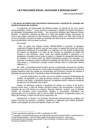 LEI E REALIDADE SOCIAL: IGUALDADE X DESIGUALDADE23
Leila Linhares Barsted24
a Carta das Nações Unidas, documento de
cento e assinado em São Francisco, Estados Unidos, em 1945. Essa Carta, já
na sua
mas pr
e outras fontes do direito internacional possam ser mantidos, e a
sal dos Direitos
Human
Estado
dignida
a fé nos direitos humanos fundamentais do
acar, contudo, que as Nações
Unidas
Destacamos no Quadro I os principais documentos internacionais de proteção aos
direitos humanos de homens e mulheres, assinados e ratificados pelo Estado Brasileiro,
desde a promulgação da Carta das Nações Unidas, em 1945.
I - Um pouco da história dos mecanismos internacionais e nacionais de proteção aos
direitos humanos das mulheres
O surgimento da Organização das Nações Unidas, na década de 40, teve, dentre
outros propósitos, manter "…a paz, promover e estimular o respeito aos direitos humanos e
às liberdades fundamentais para todos…", tão duramente atingidos pela Segunda Guerra
Mundial. O elemento norteador da ONU foi
dez artigos,
introdução, incorpora os ideais de eqüidade não apenas entre os Estados membros,
incipalmente, entre os seres humanos.
Diz a Carta:
" Nós, os povos das Nações Unidas, RESOLVIDOS a preservar as gerações
vindouras do flagelo da guerra, que por duas vezes, no espaço da nossa vida, trouxe
sofrimentos infindáveis à humanidade, e a reafirmar a fé nos direitos fundamentais
do homem, da dignidade e no valor do ser humano, na igualdade de direito dos
homens e das mulheres, assim como das nações grandes e pequenas, e a
estabelecer condições sob as quais a justiça e o respeito às obrigações decorrentes
de tratados e d
promover o progresso social e melhores condições de vida dentro de uma liberdade
mais ampla (...) resolvemos conjugar nossos esforços para a consecução desses
objetivos (...)".
Em 1948, a Assembléia Geral da ONU aprovou a Declaração Univer
os, documento que deveria ter a mais ampla divulgação e cumprimento por parte dos
s Membros pelo seu caráter de compromisso aos princípios mínimos de respeito à
de da pessoa humana. O preâmbulo dessa Declaração assinala que
"... os povos reafirmaram, na Carta, su
homem, na dignidade e no valor da pessoa humana, e na igualdade de direitos do
homem e da mulher, e decidiram promover o progresso social e melhores condições
de vida em uma liberdade mais ampla".
Apesar da referência explícita à igualdade de direitos do homem e da mulher,
durante muitos anos, a idéia de direitos humanos acabou não incorporando o repúdio às
violações de que são vítimas as mulheres. Deve-se dest
, em inúmeros outros documentos, tratados e convenções, manifestou sua
preocupação com as mulheres, seja no que se refere ao trabalho, à exploração sexual, ao
tráfico de mulheres, à idade mínima para o casamento, etc.
licado em 2001 e atua
cutiva da
23
Tex te pub lizado em
24
Adv denadora Exe Organização não-governamental CEPIA, Coordenadora do
Comitê d cialistas – CEVI d ização dos Estado
monitorament nvenção para p enir, Punir e Erradi
Convenç elém do Pará.
to originalmen 2006.
ogada, Coor
e Espe a Organ s Americanos – OEA para o
o da Co
ão de B
rev car a Violência contra a Mulher –
42
 