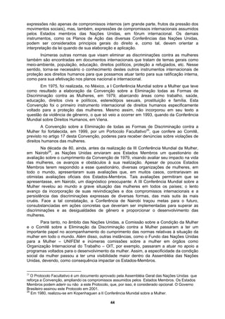 expressões não apenas de compromissos internos (em grande parte, frutos da pressão dos
movimentos sociais), mas, também, expressões de compromissos internacionais assumidos
pelos Estados membros das Nações Unidas, em fórum internacional. Os demais
instrum
samos atuar tanto para sua ratificação interna,
como p
res, em 1979, abarcando áreas como trabalho, saúde,
educaç
es que, em muitos casos, contrariavam as
otimista
ões
Unidas, devendo, como consequência impactar os Estados-Membros.
entos, como os Planos de Ação das diversas Conferências das Nações Unidas,
podem ser considerados principios gerais do direito e, como tal, devem orientar a
interpretação da lei quando de sua elaboração e aplicação.
Inúmeras outras normas que visam eliminar as discriminações contra as mulheres
também são encontradas em documentos internacionais que tratam de temas gerais como
meio-ambiente, população, educação, direitos políticos, proteção a refugiados, etc. Nesse
sentido, torna-se necessário o conhecimento destes outros instrumentos internacionais de
proteção aos direitos humanos para que pos
ara sua efetivação nos planos nacional e internacional.
Em 1975, foi realizada, no México, a I Conferência Mundial sobre a Mulher que teve
como resultado a elaboração da Convenção sobre a Eliminação todas as Formas de
Discriminação contra as Mulhe
ão, direitos civis e políticos, estereótipos sexuais, prostituição e família. Esta
Convenção foi o primeiro instrumento internacional de direitos humanos especificamente
voltado para a proteção das mulheres. Mesmo assim, não incorporou em seu texto a
questão da violência de gênenro, o que só veio a ocorrer em 1993, quando da Conferência
Mundial sobre Direitos Humanos, em Viena.
A Convenção sobre a Eliminação de todas as Formas de Discriminação contra a
Mulher foi fortalecida, em 1999, por um Portocolo Facultativo25
, que confere ao Comitê,
previsto no artigo 17 desta Convenção, poderes para receber denúncias sobre violações de
direitos humanos das mulheres.
Na década de 80, ainda, antes da realização da III Conferência Mundial da Mulher,
em Nairobi26
, as Nações Unidas enviaram aos Estados Membros um questionário de
avaliação sobre o cumprimento da Convenção de 1979, visando avaliar seu impacto na vida
das mulheres, os avanços e obstáculos à sua realização. Apesar de poucos Estados
Membros terem respondido a esse questionário, diversas organizações de mulheres, em
todo o mundo, apresentaram suas avaliaçõ
s avaliações oficiais dos Estados-Membros. Tais avaliações permitiram que se
apresentasse, em Nairobi, um diagnóstico preocupante: A III Conferência Mundial sobre a
Mulher revelou ao mundo a grave situação das mulheres em todos os países; o lento
avanço da incorporação de suas reivindicações e dos compromissos internacionais e a
persistência das discriminações expressas de diversas formas, das mais sutis às mais
cruéis. Face a tal constatação, a Conferência de Nairobi traçou metas para o futuro,
consubstanciadas em ações concretas que deveriam ser implementadas para superar as
discriminações e as desigualdades de gênero e proporcionar o desenvolvimento das
mulheres.
Para tanto, no âmbito das Nações Unidas, a Comissão sobre a Condição da Mulher
e o Comitê sobre a Eliminação da Discriminação contra a Mulher passaram a ter um
importante papel no acompanhamento do cumprimento das normas relativas à situação da
mulher em todo o mundo. Além disso, outras instâncias, como o Fundo das Nações Unidas
para a Mulher – UNIFEM e inúmeras comissões sobre a mulher em órgãos como
Organização Internacional do Trabalho – OIT, por exemplo, passaram a atuar no apoio a
programas voltados para o desenvolvimento da mulher. Assim, a especificidade da condição
social da mulher passou a ter uma visibilidade maior dentro da Assembléia das Naç
25
O Protocolo Facultativo é um documento aprovado pela Assembléia Geral das Nações Unidas que
reforça a Convenção, ampliando os compromissos assumidos pelos Estados Membros. Os Estados
Membros podem aderir ou não a este Protocolo, que, por isso, é considerado opcional. O Governo
Brasileiro assinou este Protocolo em 2001.
26
Em 1980, realizou-se em Kopenhaguen a II Conferência Munidal sobre a Mulher.
44
 
