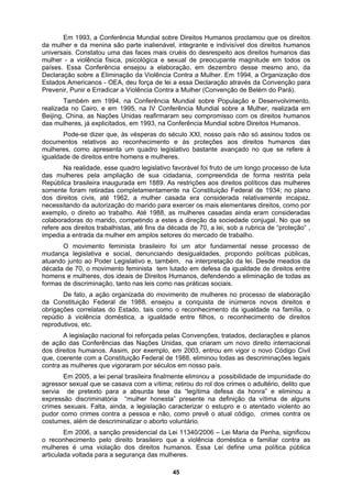 Em 1993, a Conferência Mundial sobre Direitos Humanos proclamou que os direitos
da mulher e da menina são parte inalienável, integrante e indivisível dos direitos humanos
universais. Constatou uma das faces mais cruéis do desrespeito aos direitos humanos das
mulher - a violência física, psicológica e sexual de preocupante magnitude em todos os
países
rma restrita pela
Repúb
ade conjugal. No que se
refere
oder Legislativo e, também, na interpretação da lei. Desde meados da
década
inúmeros novos direitos e
obrigaç
inou todas as descriminações legais
contra
gítima defesa da honra” e eliminou a
expres
006 – Lei Maria da Penha, significou
o reco
. Essa Conferência ensejou a elaboração, em dezembro desse mesmo ano, da
Declaração sobre a Eliminação da Violência Contra a Mulher. Em 1994, a Organização dos
Estados Americanos - OEA, deu força de lei a essa Declaração através da Convenção para
Prevenir, Punir e Erradicar a Violência Contra a Mulher (Convenção de Belém do Pará).
Também em 1994, na Conferência Mundial sobre População e Desenvolvimento,
realizada no Cairo, e em 1995, na IV Conferência Mundial sobre a Mulher, realizada em
Beijing, China, as Nações Unidas reafirmaram seu compromisso com os direitos humanos
das mulheres, já explicitados, em 1993, na Conferência Mundial sobre Direitos Humanos.
Pode-se dizer que, às vésperas do século XXI, nosso país não só assinou todos os
documentos relativos ao reconhecimento e às proteções aos direitos humanos das
mulheres, como apresenta um quadro legislativo bastante avançado no que se refere à
igualdade de direitos entre homens e mulheres.
Na realidade, esse quadro legislativo favorável foi fruto de um longo processo de luta
das mulheres pela ampliação de sua cidadania, compreendida de fo
lica brasileira inaugurada em 1889. As restrições aos direitos políticos das mulheres
somente foram retiradas completamentamente na Constituição Federal de 1934; no plano
dos direitos civis, até 1962, a mulher casada era considerada relativamente incapaz,
necessitando da autorização do marido para exercer os mais elementares direitos, como por
exemplo, o direito ao trabalho. Até 1988, as mulheres casadas ainda eram consideradas
colaboradoras do marido, competindo a estes a direção da socied
aos direitos trabalhistas, até fins da década de 70, a lei, sob a rubrica de “proteção” ,
impedia a entrada da mulher em amplos setores do mercado de trabalho.
O movimento feminista brasileiro foi um ator fundamental nesse processo de
mudança legislativa e social, denunciando desigualdades, propondo políticas públicas,
atuando junto ao P
de 70, o movimento feminista tem lutado em defesa da igualdade de direitos entre
homens e mulheres, dos ideais de Direitos Humanos, defendendo a eliminação de todas as
formas de discriminação, tanto nas leis como nas práticas sociais.
De fato, a ação organizada do movimento de mulheres no processo de elaboração
da Constituição Federal de 1988, ensejou a conquista de
ões correlatas do Estado, tais como o reconhecimento da igualdade na família, o
repúdio à violência doméstica, a igualdade entre filhos, o reconhecimento de direitos
reprodutivos, etc.
A legislação nacional foi reforçada pelas Convenções, tratados, declarações e planos
de ação das Conferências das Nações Unidas, que criaram um novo direito internacional
dos direitos humanos. Assim, por exemplo, em 2003, entrou em vigor o novo Código Civil
que, coerente com a Constituição Federal de 1988, elim
as mulheres que vigoraram por séculos em nosso país.
Em 2005, a lei penal brasileira finalmente eliminou a possibilidade de impunidade do
agressor sexual que se casava com a vítima; retirou do rol dos crimes o adultério, delito que
servia de pretexto para a absurda tese da “le
são discriminatória “mulher honesta” presente na definição da vítima de alguns
crimes sexuais. Falta, ainda, a legislação caracterizar o estupro e o atentado violento ao
pudor como crimes contra a pessoa e não, como prevê o atual código, crimes contra os
costumes, além de descriminalizar o aborto voluntário.
Em 2006, a sanção presidencial da Lei 11340/2
nhecimento pelo direito brasileiro que a violência doméstica e familiar contra as
mulheres é uma violação dos direitos humanos. Essa Lei define uma política pública
articulada voltada para a segurança das mulheres.
45
 