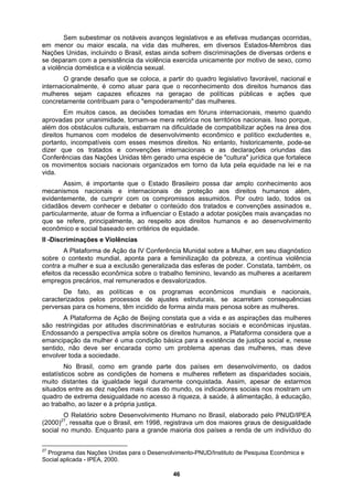 Sem subestimar os notáveis avanços legislativos e as efetivas mudanças ocorridas,
em menor ou maior escala, na vida das mulheres, em diversos Estados-Membros das
Nações
das por unanimidade, tornam-se mera retórica nos territórios nacionais. Isso porque,
além d
o Estado Brasileiro possa dar amplo conhecimento aos
mecan
ico
sobre
ssos de ajustes estruturais, se acarretam consequências
pervers
um problema apenas das mulheres, mas deve
envolve
Unidas, incluindo o Brasil, estas ainda sofrem discriminações de diversas ordens e
se deparam com a persistência da violência exercida unicamente por motivo de sexo, como
a violência doméstica e a violência sexual.
O grande desafio que se coloca, a partir do quadro legislativo favorável, nacional e
internacionalmente, é como atuar para que o reconhecimento dos direitos humanos das
mulheres sejam capazes eficazes na geraçao de políticas públicas e ações que
concretamente contribuam para o "empoderamento" das mulheres.
Em muitos casos, as decisões tomadas em fóruns internacionais, mesmo quando
aprova
os obstáculos culturais, esbarram na dificuldade de compatibilizar ações na área dos
direitos humanos com modelos de desenvolvimento econômico e político excludentes e,
portanto, incompatíveis com esses mesmos direitos. No entanto, historicamente, pode-se
dizer que os tratados e convenções internacionais e as declarações oriundas das
Conferências das Nações Unidas têm gerado uma espécie de "cultura" jurídica que fortalece
os movimentos sociais nacionais organizados em torno da luta pela equidade na lei e na
vida.
Assim, é importante que
ismos nacionais e internacionais de proteção aos direitos humanos além,
evidentemente, de cumprir com os compromissos assumidos. Por outro lado, todos os
cidadãos devem conhecer e debater o conteúdo dos tratados e convenções assinados e,
particularmente, atuar de forma a influenciar o Estado a adotar posições mais avançadas no
que se refere, principalmente, ao respeito aos direitos humanos e ao desenvolvimento
econômico e social baseado em critérios de equidade.
II -Discriminações e Violências
A Plataforma de Ação da IV Conferência Munidal sobre a Mulher, em seu diagnóst
o contexto mundial, aponta para a feminilização da pobreza, a contínua violência
contra a mulher e sua a exclusão generalizada das esferas de poder. Constata, também, os
efeitos da recessão econômica sobre o trabalho feminino, levando as mulheres a aceitarem
empregos precários, mal remunerados e desvalorizados.
De fato, as políticas e os programas econômicos mundiais e nacionais,
caracterizados pelos proce
as para os homens, têm incidido de forma ainda mais penosa sobre as mulheres.
A Plataforma de Ação de Beijing constata que a vida e as aspirações das mulheres
são restringidas por atitudes discriminatórias e estruturas sociais e econômicas injustas.
Endossando a perspectiva ampla sobre os direitos humanos, a Plataforma considera que a
emancipação da mulher é uma condição básica para a existência de justiça social e, nesse
sentido, não deve ser encarada como
r toda a sociedade.
No Brasil, como em grande parte dos países em desenvolvimento, os dados
estatísticos sobre as condições de homens e mulheres refletem as disparidades sociais,
muito distantes da igualdade legal duramente conquistada. Assim, apesar de estarmos
situados entre as dez nações mais ricas do mundo, os indicadores sociais nos mostram um
quadro de extrema desigualdade no acesso à riqueza, à saúde, à alimentação, à educação,
ao trabalho, ao lazer e à própria justiça.
O Relatório sobre Desenvolvimento Humano no Brasil, elaborado pelo PNUD/IPEA
(2000)27
, ressalta que o Brasil, em 1998, registrava um dos maiores graus de desigualdade
social no mundo. Enquanto para a grande maioria dos países a renda de um indivíduo do
27
Programa das Nações Unidas para o Desenvolvimento-PNUD/Instituto de Pesquisa Econômica e
Social aplicada - IPEA, 2000.
46
 