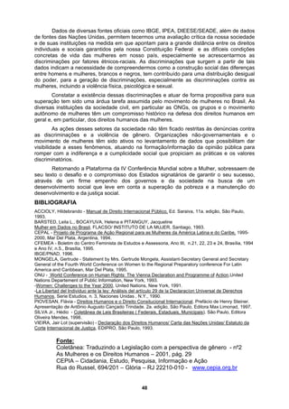 Dados de diversas fontes oficiais como IBGE, IPEA, DIEESE/SEADE, além de dados
de fontes das Nações Unidas, permitem tecermos uma avaliação crítica da nossa sociedade
o para uma distribuição desigual
lheres têm um compromisso histórico na defesa dos direitos humanos em
geral e
ando na formação/informação da opinião pública para
ferença e a cumplicidade social que propiciam as práticas e os valores
Retomando a Plataforma da IV Conferência Mundial sobre a Mulher, sobressaem de
sucesso,
m
e de suas instituições na medida em que apontam para a grande distância entre os direitos
individuais e sociais garantidos pela nossa Constituição Federal e as difíceis condições
concretas de vida das mulheres em nosso país, especialmente se acrescentarmos as
discriminações por fatores étnicos-raciais. As discriminações que surgem a partir de tais
dados indicam a necessidade de compreendermos como a construção social das diferenças
entre homens e mulheres, brancos e negros, tem contribuíd
do poder, para a geração de discriminações, especialmente as discriminações contra as
mulheres, incluindo a violência física, psicológica e sexual.
Constatar a existência dessas discriminações e atuar de forma propositiva para sua
superação tem sido uma árdua tarefa assumida pelo movimento de mulheres no Brasil. As
diversas instituições da sociedade civil, em particular as ONGs, os grupos e o movimento
autônomo de mu
, em particular, dos direitos humanos das mulheres.
As ações desses setores da sociedade não têm ficado restritas às denúncias contra
as discriminações e a violência de gênero. Organizações não-governamentais e o
movimento de mulheres têm sido ativos no levantamento de dados que possibilitam dar
visibilidade a esses fenômenos, atu
romper com a indi
discriminatórios.
seu texto o desafio e o compromisso dos Estados signatários de garantir o seu
através de um firme empenho dos governos e da sociedade na busca de u
desenvolvimento social que leve em conta a superação da pobreza e a manutenção do
desenvolvimento e da justiça social.
BIBLIOGRAFIA
ACCIOLY, Hildebrando - Manual de Direito Internacional Público, Ed. Saraiva, 11a. edição, São Paulo,
1993.
BARSTED, Leila L., BOCAYUVA, Helena e PITANGUY, Jacqueline
Mulher em Dados no Brasil, FLACSO/ INSTITUTO DE LA MUJER, Santiago, 1993.
CEPAL - Projeto de Programa de Ação Regional para as Mulheres da América Latina e do Caribe, 1995-
994
2000, Mar Del Plata, Argentina, 1994.
CFEMEA - Boletim do Centro Feminista de Estudos e Assessoria, Ano III, n.21, 22, 23 e 24, Brasília, 1
e Ano IV, n.5., Brasília, 1995.
IBGE/PNAD, 1996.
MONGELA, Gertrude - Statement by Mrs. Gertrude Mongela, Assistant-Secretary General and Secretary
General of the Fourth World Conference on Women to the Regional Preparatory conference For Latin
America and Caribbean, Mar Del Plata, 1995.
ONU - World Conference on Human Rights: The Vienna Declaration and Programme of Action,United
Nations Departement of Public Information, New York, 1993.
-Women: Challenges to the Year 2000, United Nations, New York, 1991.
-La Libertad del Individuo ante la ley: Análisis del artículo 29 de la Declaracíon Universal de Derechos
Humanos,
PIOVESA
Serie Estudios, n. 3, Naciones Unidas , N.Y., 1990.
N, Flávia - Direitos Humanos e o Direito Consitucional Internacional. Prefá
ção de Antônio Augusto Cançado Trindade. 2a. edição, São Paulo,
cio de Henry Steiner.
Apresenta Limonad, 1997.
SILVA Jr.,
Editora Max
Hédio - Coletânea de Leis Brasileiras ( Federais, Estaduais, Municipais). São Paulo, Editora
Oliveira M
VIEIRA, Jair L to da
endes, 1998.
ot (supervisão) - Declaração dos Direitos Humanos/ Carta das Nações Unidas/ Estatu
Corte Internacional de Justiça, EDIPRO, São Paulo, 1993.
Fonte:
Coletânea: Traduzindo a Legislação co a perspectiva de
As Mulheres e os Dire
CEPIA – Cidadania, E
Rua do Russel, 694/201 – Glória – RJ 22210-010 - www.cepia.org.br
m gênero - n‫؟‬2
itos Humanos – 2001, pág. 29
studo, Pesquisa, Informação e Ação
48
 