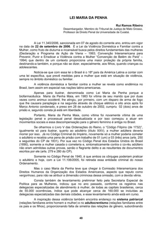 LEI MARIA DA PENHA
Rui Ramos Ribeiro
Desembargador, Membro do Tribunal de Justiça de Mato Grosso,
Professor de Direito Penal da Universidade de Cuiabá.
A Lei 11.340/2006, sancionada em 07 de agosto do corrente ano, entrou em vigor
na data de
iena – 1993; Convenção Interamericana para
Prevenir, P
os filhos, quando crianças ou
adolescen
Brasil, bem
as
vezes com
rdenações do Reino, o “Código Filipino (de 1732)”,
igualmente
ebia uma pena de prisão com trabalho de 01 (um) a 03 (três) anos (arts. 250
e seguinte
s
Direitos H
de 55.000 ocorrências, índice que pode alcançar cerca de 160.000 se incluídas as
delegacias as das demais cidades, e esse levantamento ainda está em curso.
22 de setembro de 2006. É a Lei da Violência Doméstica e Familiar contra a
Mulher, como fruto de diuturna e incansável busca pelos direitos fundamentais das mulheres
(Declaração e Programa de Ação de V
unir e Erradicar a Violência contra a Mulher “Convenção de Belém do Pará” –
1994) que dentro de um contexto proporciona uma maior proteção da própria família,
destinando-a também, e porque não se dizer, especialmente, a
tes.
Noticia-se que com essa lei o Brasil é o 18º país da América Latina a contar com
uma lei específica, que prevê medidas para a mulher que está em situação de violência,
sempre no âmbito doméstico ou familiar.
A violência doméstica e familiar contra a mulher se revela como endêmica no
assim em especial nas nações latino-americanas.
Apenas para ilustrar, denominada como Lei Maria da Penha porque a
biofarmacêutica Maria da Penha Maia, em 1983 foi vítima de seu marido que por du
o animus occidenti, lhe atingiu, por primeiro, com um disparo de arma de fogo
que lhe causara paraplegia e na segunda através de choque elétrico e oito anos após foi
Marco Antonio condenado, e preso em 28 de outubro de 2002, cumpriu 02 (dois) anos de
prisão e, segundo consta já está em liberdade.
Portanto, Maria da Penha Maia, como vítima foi novamente vítima de uma
legislação penal e processual penal desatualizada e por isso começou a atuar em
movimentos sociais e essa descompensação para o gênero feminino é antiga no Brasil.
Se olharmos o Livro V das O
só para ilustrar, quanto ao adultério (título XXV), a mulher adúltera deveria
morrer por isso. Já no Código Criminal do Império, novamente só a mulher poderia cometer
o adultério e rec
s do CP de 1831). Por sua vez no Código Penal dos Estados Unidos do Brasil
(1890), somente a mulher casada o cometeria e, sintomaticamente contra o co-réu adúltero
não eram admitidas outras provas, senão o flagrante delito e as resultantes de documentos
escritos por ele (arts. 279 e 280 do CP).
Somente no Código Penal de 1940, é que ambos os cônjuges poderiam praticar
o adultério e hoje, com a Lei 11.106/2005, foi retirada essa entidade criminal do nosso
Ordenamento.
Mas o caso Maria da Penha teve que chegar à Comissão Interamericana do
umanos da Organização dos Estados Americanos, aspecto que reputo como
vergonhoso, para não se atribuir a dimensão criminosa dessa omissão, com a devida vênia.
Consta também de levantamento preliminar feito pela Secretaria Especial de
Política para as Mulheres, indicou que no ano passado, conforme os registros nas
delegacias especializadas de atendimento à mulher, de todas as capitais brasileiras, cerca
especializad
A inspiração dessa violência também encontra endereço no sistema patriarcal
(relações familiares entre homem e mulher) e no adultocrentismo (relações familiares entre
os pais e os filhos), proporcionando falta de simetria das relações de gênero, subordinando
49
 