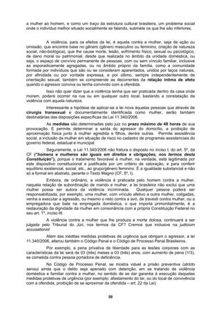 a mulher ao homem, e como um traço da estrutura cultural brasileira, um problema social
onde o indivíduo melhor situado socialmente se falando, submete os que lhe são inferiores.
A violência, para os efeitos da lei, é aquela contra a mulher, seja de ação ou
omissão, que encontre base no gênero (gênero masculino ou feminino, criação de natureza
social, não
, ou no âmbito próprio da família, como a comunidade
formada p
a relação íntima de afeto
quando o a
plicar-se a lei nova àquelas pessoas que através de
cirurgia
o de programas assistenciais do
governo fe
da, por exemplo, uma mulher, com vínculo afetivo a outra mulher, coligadas,
venha a ex
a
restauraçã
uza a morte dolosa, continuará a ser
julgada pe
corporais com as
característ
-biológica), que lhe cause morte, lesão, sofrimento físico, sexual ou psicológico,
de dano moral ou patrimonial, desde que realizada no âmbito da unidade doméstica, ou
seja, o espaço de convívio permanente de pessoas, com ou sem vínculo familiar, inclusive
as esporadicamente agregadas
or indivíduos que são ou se consideram aparentados, unidos por laços naturais,
por afinidade ou por vontade expressa, e por último, sempre independentemente de
orientação sexual, também se compreende as decorrentes d
gressor conviva ou tenha convivido com a ofendida.
Isso não quer dizer que a violência tenha que ser praticada dentro da casa onde
moram, poderá ocorrer na rua ou em qualquer outro local, bastando a constatação da
violência com aquela natureza.
Interessante a hipótese de a
transexual e documentalmente identificada como mulher, serão também
destinatárias das disposições específicas da Lei 11.340/2006.
As medidas são determinadas pelo juiz no prazo máximo de 48 horas de sua
provocação. E permite determinar a saída do agressor do domicílio, a proibição de
aproximação física junto à mulher agredida e filhos, dentre outras. Permite assistência
social, a inclusão da mulher em situação de risco no cadastr
deral, estadual e municipal.
Seguramente, a Lei 11.340/2006 não fratura o disposto no inciso I, do art. 5º, da
CF (“homens e mulheres são iguais em direitos e obrigações, nos termos desta
Constituição”), porque o tratamento favorável à mulher, na verdade, está legitimada por
este dispositivo constitucional e justificada por um critério de valoração, e para conferir
equilíbrio existencial, social, etc., ao grupo/gênero feminino. É a igualdade substancial e não
só a formal em abstrato, perante o Texto Magno (CF, 5º, I).
Embora, de ordinário, a violência é praticada pelo homem contra a mulher,
naquela relação de subordinação de marido e mulher, a lei brasileira não exclui que uma
mulher possa ser autora da violência incriminada. Qualquer pessoa poderá ser
responsabiliza
ecutar a agressão, ou mesmo o neto contra a avó, de travesti contra mulher, ou a
empregadora que bate na empregada doméstica, o que importa primordialmente, é
o da dignidade da mulher em consonância com a própria Constituição Federal no
seu art. 1º, inciso III.
A violência contra a mulher que lhe prod
lo Tribunal do Júri, nos termos da CF? Cremos que inclusive na judicium
accusationis!
Além das inéditas medidas protetivas de urgência que obrigam o agressor, a lei
11.340/2006, alterou também o Código Penal e o Código de Processo Penal Brasileiros.
Por exemplo, a pena privativa de liberdade para as lesões
icas da lei será de 03 (três) meses a 03 (três) anos, com aumento de pena (1/3),
se cometida contra pessoa portadora de deficiência.
No Código de Processo Penal, se mostra viável a prisão preventiva (stricto
sensu) ainda que o delito seja apenado com detenção, em se tratando de violência
doméstica e familiar contra a mulher, no sentido de se dar garantia à execução daquelas
medidas protetivas de urgência (por exemplo: afastamento do lar, ou do local de convivência
com a ofendida, proibição de se aproximar da ofendida – art. 22 da Lei).
50
 