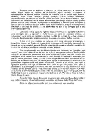 Estando a Lei em vigência, o delegado de polícia, detectando a natureza do
delito, deverá adotar de imediato as providências legais cabíveis, incluindo-se a
desobediê
rar a
retirada de
nar que a própria mulher leve
uma intim
o efetivo, concreto e real engajamento de todas as áreas do Poder
Público, de
a
io que essa
violência produz também para a sobrevivência da família que redundam inclusive num fator
de aumento da criminalidade adolescente e não m no artigo 226, §8º da
Carta Magna, que a lei pretende regulamentar (Intróito e art. 1º), não se refira a mulher,
diante do que já expus.
Portanto, nada possui de sexista e somente com esta orientação bem nítida é
que poderemos dar a integral aplicação do conteúdo e significado da Lei Maria da Penha.
Sinto-me feliz em poder contar com esse instrumento para a Justiça.
ncia de alguma medida protetiva de urgência que já tivesse sido deferida,
devendo, entre outras cautelas, garantir proteção policial quando necessário,
encaminhamento da ofendida ao hospital, posto de saúde, ou ao Instituto Médico Legal,
fornecendo-lhe transporte a ela e a seus dependentes, para abrigo ou local seguro quando
houver risco de vida, também, acompanhar se necessário a ofendida para assegu
seus pertences do local do fato ou do domicílio familiar, e tão ou mais importante
informar à ofendida os direitos a ela conferidos na Lei e os serviços que a ela
estiverem disponíveis.
Jamais se poderá agora, na vigência da Lei, determi
ação para o agressor, e muito menos no plano do processo criminal, se
estabelecer como pena ao agressor a ridícula medida de entrega de cestas básicas à
instituição de caridade, etc., traço revelador de desprezo à magnitude do fato ocorrido.
A Lei prevê que medidas de natureza civil, como alimentos provisionais e
provisórios possam ser fixados no próprio juízo e me parecendo que após essa urgência,
deverá ser encaminhado à Vara de Família, mas isso já quando analisada e decidida de
modo a dar eficácia ao sentido da igualdade entre os gêneros.
Não me alongando, se a lei possui aspectos que pudessem ser criticados, não
vem ao caso, o que importa é que ela está em vigência e com essa qualidade de obrigatória
aplicação, e a esperança que tenho é a de que a mulher não fique só com a lei, ou seja, que
ela apenas tenha a lei no papel e mais nada, e como estamos no século XXI, as disposições
que ela traz no sentido d
assistência judiciária, de efetivação de equipe de atendimento multidisciplinar de
profissionais especializados nas áreas psicossocial, jurídica, e de saúde, para que a
igualdade humana não seja tão-somente mais “uma lei que não pegou” mas, para
realidade da auto-afirmação da mulher e não mais se mantendo o lado deletér
e impressiona que
51
 
