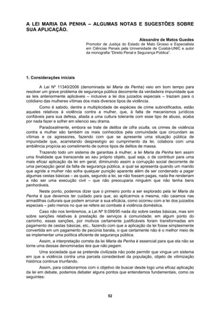 A LEI MARIA DA PENHA – ALGUMAS NOTAS E SUGESTÕES SOBRE
UA APLICAÇÃO.
Alexandre de Matos Guedes
Promotor de Justiça do Estado de Mato Grosso e Especialista
bnotificados, estão
aquele
pícia ao cometimento de outros tipos de delitos de massa.
ndo um marido
que ag
s a mesma, não caiamos nas
armadi
Maria da Penha é essencial para que ela não se
rne uma dessas denominadas leis que não pegam.
ivilizada não pode permitir que vingue um sistema
o uma eficaz aplicação
a lei em debate, podemos debater alguns pontos que entendemos fundamentais, como os
seguintes:
S
em Ciências Penais pela Universidade de Cuiabá-UNIC e autor
da monografia “Direito Penal e Segurança Pública”.
1. Considerações iniciais
A Lei Nº 11340/2006 (denominada lei Maria da Penha) veio em bom tempo para
resolver um grave problema de segurança pública decorrente da verdadeira impunidade que
as leis anteriormente aplicáveis – inclusive a lei dos juizados especiais – traziam para o
cotidiano das mulheres vítimas dos mais diversos tipos de violência.
Como é sabido, dentre a multiplicidade de espécies de crime su
s relativos à violência contra a mulher, que, à falta de mecanismos jurídicos
confiáveis para sua defesa, aliada a uma cultura tolerante com esse tipo de abuso, acaba
por nada fazer e sofrer em silencio seu drama.
Paradoxalmente, embora se trate de delitos de cifra oculta, os crimes de violência
contra a mulher são também os mais conhecidos pela comunidade que circundam as
vítimas e os agressores, fazendo com que se apresente uma situação pública de
impunidade que, acarretando desprestígio ao cumprimento da lei, colabora com uma
ambiência pro
Trazendo todo um sistema de garantias à mulher, a lei Maria da Penha tem assim
uma finalidade que transcende ao seu próprio objeto, qual seja, o de contribuir para uma
mais eficaz aplicação da lei em geral, diminuindo assim a corrupção social decorrente de
uma percepção geral da falta de segurança pública, a qual se apresenta qua
ride a mulher não sofra qualquer punição aparente além de ser condenado a pagar
algumas cestas básicas – as quais, segundo a lei, se não fossem pagas, nada lhe renderiam
a não ser uma execução civil – que não preocuparia ninguém que não tenha bens
penhoráveis.
Neste ponto, podemos dizer que o primeiro ponto a ser explorado pela lei Maria da
Penha é que devemos ter cuidado para que, ao aplicarmo
lhas culturais que podem arruinar a sua eficácia, como ocorreu com a lei dos juizados
especiais – pelo menos no que se refere ao combate à violência doméstica.
Caso não nos lembremos, a Lei Nº 9.099/95 nada diz sobre cestas básicas, mas sim
sobre sanções relativas à prestação de serviços à comunidade; em algum ponto do
caminho, essas sanções, por motivos certamente justificáveis foram transformadas em
pagamento de cestas básicas, etc., fazendo com que a aplicação da lei fosse simplesmente
convertida em um pagamento de pecúnia barata, o que certamente não é o melhor meio de
se implementar uma política eficiente de segurança pública.
Assim, a interpretação correta da lei
to
Uma sociedade que se pretende c
em que a violência contra uma parcela considerável da população, objeto de vitimização
histórica continue triunfando.
Assim, para colaborarmos com o objetivo de buscar desde log
d
52
 