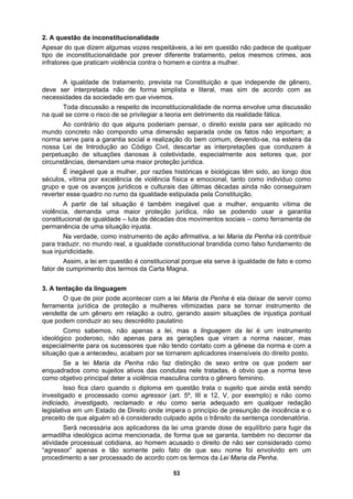 2. A qu
ente tratamento, pelos mesmos crimes, aos
infrator
ade, como instrumento de ação afirmativa, a lei Maria da Penha irá contribuir
igualdade constitucional brandida como falso fundamento de
sua inju
estão da inconstitucionalidade
Apesar do que dizem algumas vozes respeitáveis, a lei em questão não padece de qualquer
tipo de inconstitucionalidade por prever difer
es que praticam violência contra o homem e contra a mulher.
A igualdade de tratamento, prevista na Constituição e que independe de gênero,
deve ser interpretada não de forma simplista e literal, mas sim de acordo com as
necessidades da sociedade em que vivemos.
Toda discussão a respeito de inconstitucionalidade de norma envolve uma discussão
na qual se corre o risco de se privilegiar a teoria em detrimento da realidade fática.
Ao contrário do que alguns poderiam pensar, o direito existe para ser aplicado no
mundo concreto não compondo uma dimensão separada onde os fatos não importam; a
norma serve para a garantia social e realização do bem comum, devendo-se, na esteira da
nossa Lei de Introdução ao Código Civil, descartar as interpretações que conduzem à
perpetuação de situações danosas à coletividade, especialmente aos setores que, por
circunstâncias, demandam uma maior proteção jurídica.
É inegável que a mulher, por razões históricas e biológicas têm sido, ao longo dos
séculos, vítima por excelência de violência física e emocional, tanto como individuo como
grupo e que os avanços jurídicos e culturais das últimas décadas ainda não conseguiram
reverter esse quadro no rumo da igualdade estipulada pela Constituição.
A partir de tal situação é também inegável que a mulher, enquanto vítima de
violência, demanda uma maior proteção jurídica, não se podendo usar a garantia
constitucional de igualdade – luta de décadas dos movimentos sociais – como ferramenta de
permanência de uma situação injusta.
Na verd
para traduzir, no mundo real, a
ridicidade.
Assim, a lei em questão é constitucional porque ela serve à igualdade de fato e como
fator de cumprimento dos termos da Carta Magna.
3. A tentação da linguagem
O que de pior pode acontecer com a lei Maria da Penha é ela deixar de servir como
ferramenta jurídica de proteção a mulheres vitimizadas para se tornar instrumento de
vendetta de um gênero em relação a outro, gerando assim situações de injustiça pontual
que podem conduzir ao seu descrédito paulatino
Como sabemos, não apenas a lei, mas a linguagem da lei é um instrumento
ideológico poderoso, não apenas para as gerações que viram a norma nascer, mas
especialmente para os sucessores que não tendo contato com a gênese da norma e com a
situação que a antecedeu, acabam por se tornarem aplicadores insensíveis do direito posto.
Se a lei Maria da Penha não faz distinção de sexo entre os que podem ser
enquadrados como sujeitos ativos das condutas nele tratadas, é obvio que a norma teve
como objetivo principal deter a violência masculina contra o gênero feminino.
Isso fica claro quando o diploma em questão trata o sujeito que ainda está sendo
investigado e processado como agressor (art. 5º, III e 12, V, por exemplo) e não como
indiciado, investigado, reclamado e réu como seria adequado em qualquer redação
legislativa em um Estado de Direito onde impera o princípio de presunção de inocência e o
preceito de que alguém só é considerado culpado após o trânsito da sentença condenatória.
Será necessária aos aplicadores da lei uma grande dose de equilíbrio para fugir da
armadilha ideológica acima mencionada, de forma que se garanta, também no decorrer da
atividade processual cotidiana, ao homem acusado o direito de não ser considerado como
“agressor” apenas e tão somente pelo fato de que seu nome foi envolvido em um
procedimento a ser processado de acordo com os termos da Lei Maria da Penha.
53
 