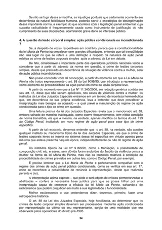 Se não se fugir dessa armadilha, as injustiças pontuais que certamente ocorrerão em
post
dicionada
?
a uma definição a respeito da natureza da ação penal
relativa
corporais
simples
.340/2006, em redação genérica contida em
seu ar
a para o tipo de crime em questão.
ico.
ação
penal.
a da lei Maria da Penha, mas não os preceitos relativos à condição de
proced
realizada
perante
cima exposta – que pode e será objeto de críticas pormenorizadas e
abaliza
s dizer, devemos, primeiro, fazer uma
retrosp
es do direito pré-1995.
decorrência da natural falibilidade humana, poderão servir a estratégias de deslegitimação
dessa importante norma, a exemplo do que acontece com a legislação penal ambiental, cuja
su a radicalidade é frequentemente usada como instrumento de justificação do não
cumprimento de suas disposições, acarretando grave dano ao interesse público.
4. A questão da lesão corporal simples: ação pública condicionada ou incon
Se, a despeito de vozes respeitáveis em contrário, parece que a constitucionalidade
da lei Maria da Penha irá prevalecer sem grandes dificuldades, entendo que tal tranqüilidade
não terá lugar no que se refere
ao crime de lesões corporais simples após o advento da Lei em debate.
De fato, considerável e importante parte dos operadores jurídicos nacionais tende a
considerar que a partir do advento da norma em questão, o crime de lesões
, desde que praticado em decorrência de situação de violência contra a mulher, será
de ação pública incondicionada.
Não posso concordar com tal concepção, a partir do momento em que a Lei Maria da
Penha não tratou expressamente o art. 88 da Lei 9099/95, que introduziu a representação
como elemento de procedibilidade da ação penal em crime de lesão corporal leve.
A partir do momento em que a Lei Nº 11
t. 41, disse que não seriam aplicáveis, nos casos de violência contra a mulher, os
institutos da Lei dos Juizados Especiais entramos em um terreno de incerteza hermenêutica
que, em decorrência de sua própria existência, leva a entender que deve prevalecer a
interpretação mais benigna ao acusado – a qual prevê a manutenção do regime de ação
condicionad
Uma leitura precisa da lei dos Juizados Especiais revela que o mencionado art. 88,
embora talhado de maneira inadequada, como ocorre frequentemente, tem nítida condição
de norma transitória, eis que a mesma, na verdade, apenas modifica os termos do art. 129
do Código Penal, instituindo um novo regime de ação penal para esse tipo de crime
especif
A partir de tal raciocínio, devemos entender que o art. 88, na verdade, não contém
qualquer instituto ou mecanismo típico da lei dos Juizados Especiais, eis que o crime de
lesões corporais leves se inseria no sistema dessa lei especifica em virtude apenas pena
máxima que estava prescrita naquela época, independentemente ou não do regime da
Os institutos típicos da Lei Nº 9.099/95, como a transação, a possibilidade de
composição civil, etc. e esses, sem dúvida foram excluídos do âmbito da violência contra a
mulher na form
ibilidade de crimes previstos em outras leis, como o Código Penal, por exemplo.
É preciso lembrar que a Lei Maria da Penha é perfeitamente compatível com o
regime dos crimes de ação penal pública condicionada, como se verifica em seu art. 17,
onde se reconhece a possibilidade de renúncia à representação, desde que
o Juiz.
A interpretação a
das – confere a necessária base jurídica para que se possa trilhar por uma
interpretação capaz de preservar a eficácia da lei Maria da Penha, salvando-a de
radicalismos que podem prejudicar em muito a sua legitimidade e funcionalidade.
Melhor esclarecendo o que pretendemo
ectiva histórica.
O art. 88 da Lei dos Juizados Especiais, hoje hostilizada, ao determinar que os
crimes de lesão corporal simples deveriam ser processados mediante ação condicionada
por representação da vítima ou seu representante, surgiu de uma realidade que era
observada pelos operador
54
 