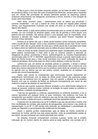 O fato é que o crime de lesões corporais simples, por se tratar de delito “de massa”,
de ocorrência difusa, e em face das suas conseqüências diminutas, sempre gerou inquéritos
que, em virtude das prioridades do sempre deficiente aparato de segurança pública,
acabavam prescrevendo nas delegacias, promotorias e fóruns, levando a uma situação de
pedidos de
prioriza
ação
im as cifras ocultas relativas a esse tipo de crime.
, mas sim garantir a eficácia da lei protetiva
substituir a
s brandas, pode e deve
ra exercer o seu direito de
quase certa impunidade.
Além disso, ocorriam casos – sobremaneira entre os delitos que envolviam o
universo intrafamiliar – em que a autoria do crime de lesão era negada pelas próprias
vítimas, que frequentemente mudavam sua versão em juízo ou mesmo já na delegacia
alguns dias depois.
Assim sendo, a ação penal pública incondicionada para os crimes de lesão corporal
simples, por sua condição de absoluta rigidez, onde não se permitia à vítima sequer uma
palavra sob sua condição, não apenas levava a uma situação clara de impunidade, como
desviava a atenção dos órgãos policiais e jurídicos, que assim ficavam im
r crimes relevantes.
Embora já se tenha dito que o direito penal brasileiro tenha momentos pendulares,
onde o triunfo de leis “liberais” (como a dos Juizados) é sucedido de leis mais “duras” (como
a Lei Nº11.340) não se pode perder de vista que o direito penal não é panacéia para todos
os males e deve ser realmente reservado para os delitos de grave repercussão.
Caso os crimes de lesão corporal leve realmente sejam considerados como de
penal pública condicionada, o mais certo é que os mesmos passem a abarrotar as
delegacias de polícia, promotorias e fóruns, sobrecarregando os Juizados Especializados
mencionados pela Lei Nº 11.340/2006, especialmente porque a grande repercussão que a
Maria da Penha trouxe para o meio social acarretará uma maior notificação de casos de
violência doméstica, diminuindo ass
Lembre-nos que, em termos de atividade policial ou judiciária, o tempo e esforço
dedicados à oitiva de testemunhas de uma lesão grave (importante) são a mesma de uma
lesão leve (menos relevante) de forma que os primeiros casos terão de competir por espaço
na agenda com os últimos que por seu próprio número, acabarão por se sobrepor nas
pautas dos Juízos Especializados.
Assim, pelo menos na compreensão aqui mencionada, quando esposamos um
entendimento harmonizado com as idéias do direito penal mínimo não queremos pregar
qualquer tipo de leniência com um agressor
fazendo com que os Juizados da Mulher se dediquem principalmente aos casos de real
violência e prejuízo às pessoas do sexo feminino.
Anote-se que quando queremos oferecer proteção a uma determinada categoria ou
classe de pessoas, podemos acabar incidindo na tentação de querer tutelar ou
vontade alheia, a pretexto de salvaguardá-la.
Todo tipo de agressão ou violência, especialmente no ambiente doméstico, é em si
mesma reprovável em qualquer forma ou grau; entretanto, não podemos nos furtar de
compreender que existem níveis de violência e que nas formas mai
ser dado à mulher o direito de buscar a satisfação penal das agressões sofridas.
O grande erro da sistemática da Lei Nº 9.099/95 é que ela não permitia à mulher uma
livre manifestação de vontade, pela ausência de salvaguardas, pa
representação. A Lei Nº 11.340 corrigiu esta distorção, ao restabelecer a possibilidade de
prisão em flagrante e o encerramento das audiências de transação.
Assim o sistema jurídico implementado pela lei Maria da Penha conferindo a
segurança da mulher, permite que esta possa escolher, entre as possibilidades postas ao
seu dispor, se quer processar seu marido pela lesão leve sofrida.
As relações humanas compreendem inúmeras nuances, sendo que a simples
colocação de um homem dentro do sistema penal já pode significar uma punição em si
55
 