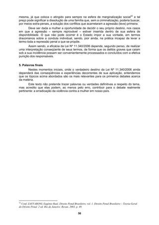 mesma, já que coloca o atingido para sempre na esfera de marginalização social32
e tal
preço pode significar a dissolução de uma família que, sem a criminalização, poderia buscar,
por meios extra-penais, a solução dos conflitos que acarretaram a agressão (leve) primeira.
ta individual, sendo, pior ainda, na prática incapaz de levar a
ressão penal a que se propõe.
da Lei Nº 11.340/2006 depende, segundo penso, de realizar
5. Pala
plicação, entendemos
que os tópicos acima abordados são os mais relevantes para os primeiros debates acerca
da matéria.
Este texto não pretende trazer palavras ou verdades definitivas a respeito do tema,
mas acredito que elas podem, ao menos pelo erro, contribuir para o debate realmente
pertinente: a erradicação da violência contra a mulher em nosso país.
Deve ser dada a mulher a oportunidade de decidir o seu próprio destino, nos casos
em que a agressão – sempre reprovável – estiver inserida dentro de sua esfera de
disponibilidade. O que não pode ocorrer é o Estado impor a sua vontade, em termos
draconianos sobre a condu
termo toda a rep
Assim sendo, a eficácia
uma interpretação conseqüente de seus termos, de forma que os delitos graves que caiam
sob a sua incidência possam ser convenientemente processados e concluídos com a efetiva
punição dos responsáveis.
vras finais
Nestes momentos iniciais, onde o verdadeiro destino da Lei Nº 11.340/2006 ainda
dependerá das conseqüências e experiências decorrentes de sua a
32
Conf. ZAFFARONI, Eugênio Raul. Direito Penal Brasileiro, vol. 1. Direito Penal Brasileiro – Teoria Geral
do Direito Penal. 2 ed. Rio de Janeiro: Revan, 2003, p. 49.
56
 