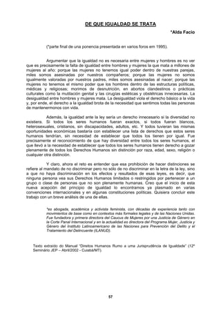 DE QUE IGUALDAD SE TRATA
*Alda Facio
(*parte final de una ponencia presentada en varios foros em 1995).
Argumentar que la igualdad no es necesaria entre mujeres y hombres es no ver
que es precisamente la falta de igualdad entre hombres y mujeres la que mata a millones de
mujeres al año: porque las mujeres no tenemos igual poder dentro de nuestras parejas,
miles somos asesinadas por nuestros compañeros; porque las mujeres no somos
igualmente
aldad ante la ley sería un derecho innecesario si la diversidad no
existiera. Si todos los seres humanos fueran exactos, si todos fueran blancos,
heterosexu
claro, ahora el reto es entender que esa prohibición de hacer distinciones se
refiere al mandato de no discriminar pero no só
a que no
ninguna pe
grupo o cl
nueva ac
convencion
trabajo con un breve análisis de una de ellas.
tos más formales legales y de las Naciones Unidas.
Fue fundadora y primera directora del Caucus de Mujeres por una Justicia de Género en
la Corte Panal Internacional y en la actualidad es directora del Programa Mujer, Justicia y
Género del Instituto Latinoamericano de las Naciones para Prevención del Delito y el
Tratamiento del Delincuente (ILANUD).
Texto extraído do Manual “Direitos Humanos Rumo a uma Jurisprudência de Igualdade” (12º
Seminário JEP – Abril/200
valoradas por nuestros padres, miles somos asesinadas al nacer; porque las
mujeres no tenemos el mismo poder que los hombres dentro de las estructuras políticas,
médicas y religiosas; morimos de desnutrición, en abortos clandestinos o prácticas
culturales como la mutilación genital y las cirugías estéticas y obstétricas innecesarias. La
desigualdad entre hombres y mujeres mata. La desigualdad viola el derecho básico a la vida
y, por ende, el derecho a la igualdad brota de la necesidad que sentimos todas las personas
de mantenermonos con vida.
Además, la igu
ales, cristianos, sin discapacidades, adultos, etc. Y todos tuvieran las mismas
oportunidades económicas bastaría con establecer una lista de derechos que estos seres
humanos tendrían, sin necesidad de establecer que todos los tienen por igual. Fue
precisamente el reconocimiento de que hay diversidad entre todos los seres humanos, el
que llevó a la necesidad de establecer que todos los seres humanos tienen derecho a gozar
plenamente de todos los Derechos Humanos sin distinción por raza, edad, sexo, religión o
cualquier otra distinción.
Y
lo de no discriminar en la letra de la ley, sino
haya discriminación en los efectos y resultados de esas leyes, es decir, que
rsona vea sus Derechos Humanos limitados o restringidos por pertenecer a un
ase de personas que no son plenamente humanas. Creo que el inicio de esta
epción del principio de igualdad lo encontramos ya plasmado en varias
es internacionales y en algunas constituciones políticas. Quisiera concluir este
*es abogada, académica y activista feminista, con décadas de experiencia tanto con
movimientos de base como en contex
2 - Cuiabá/MT).
57
 