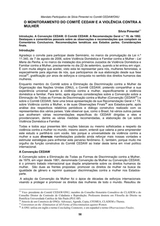 Mandato Participativo de Silvia Pimentel no Comitê CEDAW/ON
Silvia Pimentel
Convenção CEDAW. O Comitê CEDAW. A Recomendação Geral n.º 19, de 1992.
ntra a Mulher, precisamente no dia 22 de setembro, quando a lei entrou em vigor.
rios periódicos e diálogo construtivo realizado com os
partilhá-lo com vocês. Isto porque a universalidade da violência contra a
manifestações poderão ainda reforçar mais nossas vontades e
, em vigor desde 1981, denominada Convenção da Mulher ou Convenção CEDAW,
eitos das mulheres de todo o mundo. Resultou de
U
O MONITORAMENTO DO COMITÊ CEDAW E A VIOLÊNCIA CONTRA A
MULHER
33
Introdução. A
Destaques e comentários pessoais sobre as observações e recomendações que compõem os
Comentários Conclusivos. Recomendações temáticas aos Estados partes. Considerações
finais.
Introdução
Agradeço o convite para participar deste Seminário, no marco da promulgação da Lei n.º
11.340, de 7 de agosto de 2006, sobre Violência Doméstica e Familiar contra a Mulher - Lei
Maria da Penha, e no marco da instalação dos primeiros Juizados de Violência Doméstica e
Familiar co
É com muita alegria que aceitei, visto esta lei representar para nós, mulheres feministas, e
especialmente para algumas de nós, que participamos de sua elaboração desde sua fase
inicial34
, gratificação por anos de esforços e conquista no sentido dos direitos humanos das
mulheres.
Enquanto membro do Comitê sobre a Eliminação da Discriminação contra a Mulher da
Organização das Nações Unidas (ONU), o Comitê CEDAW, pretendo compartilhar a sua
experiência universal quanto à violência contra a mulher, especificamente a violência
doméstica e familiar. Para tanto, após algumas considerações sobre a Convenção sobre a
Eliminação de Todas as Formas de Discriminação contra a Mulher (Convenção CEDAW35
) e
sobre o Comitê CEDAW, farei uma breve apresentação de sua Recomendação Geral n.º 19,
sobre Violência contra a Mulher, e de suas Observações Finais36
aos Estados-parte, após
análise dos respectivos relató
representantes dos vários países. Vale observar que, como o Brasil, há vários outros países
que acolheram várias recomendações específicas do CEDAW dirigidas a eles e
providenciaram, dentre as várias medidas recomendadas, a elaboração de Lei sobre
Violência Doméstica e Familiar.
Todas e todos aqui presentes têm noções básicas ou mesmo sofisticadas a respeito da
violência contra a mulher no mundo, mesmo assim, entendi que valeria a pena empreender
este estudo e
mulher e suas diversas
estimular estratégias para enfrentar este perverso fenômeno. E, também, porque muito me
orgulho da função construtiva do Comitê CEDAW ao tratar deste tema em nível político
internacional.
A Convenção CEDAW
A Convenção sobre a Eliminação de Todas as Formas de Discriminação contra a Mulher,
de 1979
é o primeiro tratado internacional que dispõe amplamente sobre os direitos humanos da
mulher. São duas as frentes propostas: promover os direitos da mulher na busca da
igualdade de gênero e reprimir quaisquer discriminações contra a mulher nos Estados-
parte.
A adoção da Convenção da Mulher foi o ápice de décadas de esforços internacionais
visando a proteger e promover os dir
33
Vice- presidente do Comitê CEDAW/ONU; membro do Conselho Honorário Consultivo do CLADEM e do
Conselho Diretor da Comissão de Cidadania e Reprodução; Professora doutora em Filosofia do Direito na
Pontifícia Universidade Católica de São Paulo (PUC-SP)
34
Através de um Consórcio de ONGs: Advocaci, Agende, Cepia, CFEMEA, CLADEM e Themis.
35
Convention on the Elimination of All Forms of Discrimination against Women.
36
A ONU utiliza em inglês o termo Concluding Comments, e em espanhol o termo Observaciones Finales.
58
 