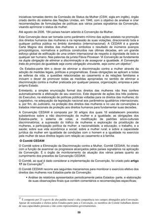 iniciativas tomadas dentro da Comissão de Status da Mulher (CSW, sigla em inglês), órgão
de
as legais, políticas e programáticas. Essas obrigações se aplicam a todas
prostituição de
ção política da mulher; a nacionalidade, a educação, o trabalho, e a
inar os progressos alcançados pelos países signatários na aplicação
O Co
17 da
O Co
direito
ƒ relatórios apresentados periodicamente pelos Estados- parte, e elaboração
de suas observações finais que contém comentários e recomendações específicas;
criado dentro do sistema das Nações Unidas, em 1946, com o objetivo de analisar e criar
recomendações de formulações de políticas aos vários países signatários da Convenção,
visando aprimorar o status da mulher.
Até agosto de 2006, 184 países haviam aderido à Convenção da Mulher.
Esta Convenção deve ser tomada como parâmetro mínimo das ações estatais na promoção
dos direitos humanos das mulheres e na repressão às suas violações, direcionando toda e
qualquer política pública no âmbito doméstico (interno/nacional). A CEDAW é a grande
Carta Magna dos direitos das mulheres e simboliza o resultado de inúmeros avanços
principiológicos, normativos e políticos construídos nas últimas décadas, em um gran
esforço global de edificação de uma ordem internacional de respeito à dignidade de todo e
qualquer ser humano. Nas palavras da jurista Flávia Piovesan “A Convenção se fundamenta
na dupla obrigação de eliminar a discriminação e de assegurar a igualdade. A Convenção
trata do princípio da igualdade seja como obrigação vinculante, seja como um objetivo”.
Os Estados-parte têm o dever de eliminar a discriminação contra a mulher através da
adoção de medid
as esferas da vida, a questões relacionadas ao casamento e às relações familiares e
incluem o dever de promover todas as medidas apropriadas no sentido de eliminar a
discriminação contra a mulher praticada por qualquer pessoa, organização, empresa e pelo
próprio Estado.
Entretanto, a simples enunciação formal dos direitos das mulheres não lhes confere
automaticamente a efetivação de seu exercício. Este depende de ações dos três poderes:
do Executivo, na elaboração de políticas públicas voltadas para os direitos das mulheres; do
Legislativo, na adequação da legislação nacional aos parâmetros igualitários internacionais;
e, por fim, do Judiciário, na proteção dos direitos das mulheres e no uso de convenções e
tratados internacionais de proteção aos direitos humanos para fundamentar suas decisões.
A Convenção CEDAW é composta por 30 artigos dos quais 16 estabelecem preceitos
substantivos sobre a não discriminação da mulher e a igualdade; as obrigações dos
Estados-parte; o sistema de cotas; a modificação de padrões sócio-culturais
discriminatórios; a supressão do tráfico de mulheres e exploração da
mulheres, a participa
saúde; sobre sua vida econômica e social; sobre a mulher rural; e sobre a capacidade
jurídica da mulher em igualdade de condições com o homem e a igualdade no exercício
pela mulher de seus direitos legais com relação ao casamento e à família.
O Comitê CEDAW
O Comitê sobre a Eliminação da Discriminação contra a Mulher, Comitê CEDAW, foi criado
com a função de exam
da Convenção. È o órgão de monitoramento da atuação dos vários países quanto ao
cumprimento dos preceitos da Convenção CEDAW.
mitê, ao qual é dado considerar a implementação da Convenção, foi criado pelo artigo
Convenção37
.
mitê CEDAW recorre aos seguintes mecanismos para monitorar o exercício efetivo dos
s das mulheres nos Estados-parte da Convenção:
Análise de
37
É composto por 23 experts de alto padrão moral e alta competência nos campos abrangidos pela Convenção.
Apesar de nomeados e eleitos pelos Estados-parte para a Convenção, os membros do Comitê trabalham dentro
de suas capacidades pessoais e não como representantes governamentais.
59
 