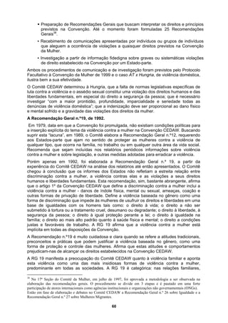 ƒ Preparação de Recomendações Gerais que buscam interpretar os direitos e princípios
previstos na Convenção. Até o momento foram formuladas 25 Recomendações
Gerais38
.
▪ Recebimento de comunicações apresentadas por indivíduos ou grupos de indivíduos
que aleguem a ocorrência de violações a quaisquer direitos previstos na Convenção
na Convenção por um Estado-parte.
soa; que é necessário
ndidade, imparcialidade e seriedade todas as
e
perante a lei; o direito à igualdade na
tradicionais,
da Mulher.
▪ Investigação a partir de informação fidedigna sobre graves ou sistemáticas violações
de direito estabelecido
Ambos os procedimentos de comunicação e de investigação foram previstos pelo Protocolo
Facultativo à Convenção da Mulher de 1999 e o caso AT x Hungria, de violência doméstica,
ilustra bem a sua efetividade.
O Comitê CEDAW determinou à Hungria, que a falta de normas legislativas específicas de
luta contra a violência e o assédio sexual constitui uma violação dos direitos humanos e das
liberdades fundamentais, em especial do direito a segurança da pes
investigar “com a maior prontidão, profu
denúncias de violência doméstica”; que a indenização deve ser proporcional ao dano físico
e mental sofrido e a gravidade das violações dos direitos da mulher.
A Recomendação Geral n.º19, de 1992.
Em 1979, data em que a Convenção foi promulgada, não existiam condições políticas para
a inserção explícita do tema da violência contra a mulher na Convenção CEDAW. Buscando
suprir esta “lacuna”, em 1989, o Comitê elabora a Recomendação Geral n.º12, requerendo
aos Estados-parte que ajam no sentido de proteger as mulheres contra a violência d
qualquer tipo, que ocorra na família, no trabalho ou em qualquer outra área da vida social.
Recomenda que sejam incluídas nos relatórios periódicos informações sobre violência
contra a mulher e sobre legislação, e outras medidas adotadas para erradicar a violência.
Porém apenas em 1992, foi elaborada a Recomendação Geral n.º 19, a partir da
experiência do Comitê CEDAW na análise dos relatórios até então apresentados. O Comitê
chegou à conclusão que os informes dos Estados não refletiam a estreita relação entre
discriminação contra a mulher, a violência contras elas e as violações a seus direitos
humanos e liberdades fundamentais. Esta recomendação, sim, bastante abrangente, afirma
que o artigo 1º da Convenção CEDAW que define a discriminação contra a mulher inclui a
violência contra a mulher - danos de índole física, mental ou sexual, ameaças, coação e
outras formas de privação de liberdade. Define a violência baseada no gênero como uma
forma de discriminação que impede às mulheres de usufruir os direitos e liberdades em uma
base de igualdades com os homens tais como: o direito à vida; o direito a não ser
submetido à tortura ou a tratamento cruel, desumano ou degradante; o direito à liberdade, à
segurança da pessoa; o direito à igual proteção
família; o direito ao mais alto padrão quanto à saúde física e mental; o direito a condições
justas e favoráveis de trabalho. A RG 19 afirma que a violência contra a mulher está
implícita em todas as disposições da Convenção.
A Recomendação n.º19 é muito cuidadosa e clara quando se refere a atitudes
preconceitos e práticas que podem justificar a violência baseada no gênero, como uma
forma de proteção e controle das mulheres. Afirma que estas atitudes e comportamentos
prejudicam-nas de alcançar os direitos estabelecidos na Convenção CEDAW.
A RG 19 manifesta a preocupação do Comitê CEDAW quanto à violência familiar e aponta
esta violência como uma das mais insidiosas formas de violência contra a mulher,
predominante em todas as sociedades. A RG 19 é categórica: nas relações familiares,
38
Na 17ª Seção do Comitê da Mulher, em julho de 1997, foi aprovada a metodologia a ser observada na
elaboração das recomendações gerais. O procedimento se divide em 3 etapas e é pautado em uma forte
participação de atores internacionais como agências institucionais e organizações não governamentais (ONGs).
Estão em fase de elaboração e debates no Comitê CEDAW a Recomendação Geral n.º 26 sobre Igualdade e a
Recomendação Geral n.º 27 sobre Mulheres Migrantes.
60
 
