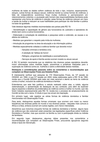 mulheres de todas as idades sofrem violência de todo o tipo, inclusive, espancamento,
estupro, outras formas de ataque sexual, violência mental ou outras formas de violência; a
ermanecerem em
des familiares pode
abilidades para participar da vida familiar e pública
s medidas recomendadas aos países pela RG 19:
do Judiciário e operadores do
, as causas e os
Medidas mulheres;
o e da informação pública;
luir:
ersos países signatários deverão
tica da violência contra a mulher no mundo, que não
tica e familiar
embora ocorram em outras regiões, com menor intensidade.
e ocorrem na família ou com a participação direta ou indireta
e familiares.
m segundo lugar, destacamos algumas idéias presentes nos comentários e
, procurando agrupá-los segundo
falta de independência econômica força muitas mulheres a p
relacionamentos violentos; a usurpação pelo homem das responsabilida
representar uma forma de violência e coerção; estas formas de violência colocam em risco
a saúde da mulher e reduzem as suas h
na base da igualdade.
Vale destacar alguma
- Sensibilização e capacitação de gênero aos funcionários
direito bem como a outros funcionários;
- Elaboração e compilação de estatísticas e pesquisas sobre a extensão
efeitos da violência;
- que garantam o respeito pela mídia às
- Introdução de programas na área da educaçã
- Medidas especialmente voltadas à violência familiar que deverão inc
- Sanções criminais e remédios civis;
- A abolição da “defesa da honra”;
- Refúgios, programas de reabilitação e aconselhamento;
- Serviços de apoio à família aonde ocorram incesto ou abuso sexual.
A RG 19 também recomenda que os relatórios dos div
incluir informações sobre medidas legais, preventivas e protetivas realizadas para a
superação da violência contra as mulheres e sobre a efetividade destas medidas.
Destaques e considerações pessoais sobre os comentários e recomendações que
compõem as Observações Finais aos Estados-Parte.
É interessante verificar que pesquisa às 172 Observações Finais, da 13ª sessão do
CEDAW, em 1994, à sua 31ª sessão em 2004, todas elaboradas após a RG 19 de 1992,
revela que o Comitê CEDAW está cada vez mais sensível e atento ao tema da violência
contra a mulher, inclusive da violência doméstica e familiar.
Entendemos que este fato justificou o estudo realizado sobre elas, a coleta, alguma
sistematização, e apresentação de destaques de seu conteúdo, pois além de explicitar
alguns aspectos e detalhes da problemá
foram tratados expressamente pela RG 19, revela-nos o processo de amadurecimento do
Comitê na lida com o tema. O intuito é que nos sirvam de inspiração.
Em primeiro lugar, vale registrar as várias formas de violência domés
mencionadas nos Observações Finais.
Para tanto, distinguimos aquelas formas universais -que ocorrem com maior ou menor
freqüência nas diversas partes do mundo e nos diversos países - daquelas mais comuns à
África e à Ásia,
Advertimos que incluímos enquanto formas de violência doméstica e familiar, alguns tipos
de violência que não costumam estar presentes nas legislações específicas sobre Violência
Doméstica e Familiar, mas qu
d
E
recomendações que compõem as Observações Finais
áreas e tipos de intervenção.
61
 