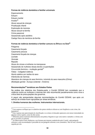 Formas de violência doméstica e familiar universais
crianças
buso sexual na família
após adultério
bros da família
e familiar comuns na África e na Ásia40
o forçado
to precoce
opausa
idosas devido a superstições
borto seletivo por razões do sexo
m constatado que a
inamente como nova e
s.
1. Direitos humanos das mulheres. Instrumentos internacionais.
Espancamento
Estupro
Estupro marital
Incesto39
Abuso sexual de
Prostituição infantil
Exploração de menores
A
Crime passional
Assassinato
Castigo físico de mem
Formas de violência doméstica
Poligamia
Casament
Casamen
Casamento forçado de crianças
Levirate
Sororate
Repúdio
Abuso de viúvas e mulheres na men
Assassinato de mulheres
Circuncizão feminina – mutilação genital41
Fatwa – instigated violência
A
Infanticídio de meninas
Abandono de crianças do sexo feminino, incluindo do sexo masculino (China)
(Mutilação genital – Europa ocidental – Andorra)
Recomendações42
temáticas aos Estados Partes
Na análise dos relatórios dos Estados-parte, o Comitê CEDAW te
violência contra as mulheres e meninas tem sido reconhecida paulat
crítica área de preocupações dos governos.
A seguir são apresentadas algumas recomendações do Comitê CEDAW, que após um
esforço de síntese foram agrupadas por áreas temática
39
Com surpresa verifiquei que os relatórios dos países nórdicos referem-se com freqüência a este crime, tão
lamentável.
40
Esta é apenas uma aproximação de classificação e os crimes aí elencados aparecem com menor intensidade em
algumas outras regiões, como foi dito acima.
41
Diferentes países nomeiam diferentemente esta prática. Registre-se que varia muito o tamanho e a forma com
que as excisões se realizam.
42
As Observações Finais obedecem a um formato previamente estabelecido pelo Comitê: cada parágrafo
referente a uma recomendação é precedido de um parágrafo referente a um comentário. Não foi este o formato
seguido por nós.
62
 