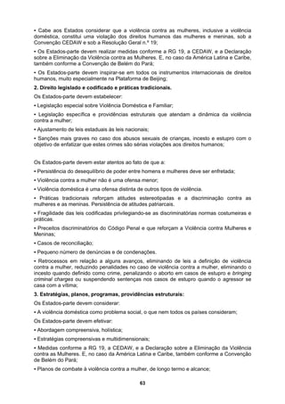 ▪ Cabe aos Estados considerar que a violência contra as mulheres, inclusive a violência
doméstica, constitui uma violação dos direitos humanos das mulheres e meninas, sob a
Convenção CEDAW e sob a Resolução Geral n.º 19;
caso da América Latina e Caribe,
em todos os instrumentos internacionais de direitos
aforma de Beijing;
Familiar;
staduais às leis nacionais;
crianças, incesto e estupro com o
s aos direitos humanos;
a:
er enfretada;
tradicionais reforçam atitudes estereotipadas e a discriminação contra as
de das leis codificadas privilegiando-se as discriminatórias normas costumeiras e
eforçam a Violência contra Mulheres e
uzindo penalidades no caso de violência contra a mulher, eliminando o
asos de estupro e bringing
ntenças nos casos de estupro quando o agressor se
r:
social, o que nem todos os países consideram;
ensivas e multidimensionais;
ão da Violência
Caribe, também conforme a Convenção
o termo e alcance;
▪ Os Estados-parte devem realizar medidas conforme a RG 19, a CEDAW, e a Declaração
sobre a Eliminação da Violência contra as Mulheres. E, no
também conforme a Convenção de Belém do Pará;
▪ Os Estados-parte devem inspirar-se
humanos, muito especialmente na Plat
2. Direito legislado e codificado e práticas tradicionais.
Os Estados-parte devem estabelecer:
▪ Legislação especial sobre Violência Doméstica e
▪ Legislação específica e providências estruturais que atendam a dinâmica da violência
contra a mulher;
▪ Ajustamento de leis e
▪ Sanções mais graves no caso dos abusos sexuais de
objetivo de enfatizar que estes crimes são sérias violaçõe
Os Estados-parte devem estar atentos ao fato de que
▪ Persistência do desequilíbrio de poder entre homens e mulheres deve s
▪ Violência contra a mulher não é uma ofensa menor;
▪ Violência doméstica é uma ofensa distinta de outros tipos de violência.
▪ Práticas
mulheres e as meninas. Persistência de atitudes patriarcais.
▪ Fragilida
práticas.
▪ Preceitos discriminatórios do Código Penal e que r
Meninas;
▪ Casos de reconciliação;
▪ Pequeno número de denúncias e de condenações.
▪ Retrocessos em relação a alguns avanços, eliminando de leis a definição de violência
contra a mulher, red
incesto quando definido como crime, penalizando o aborto em c
criminal charges ou suspendendo se
casa com a vítima;
3. Estratégias, planos, programas, providências estruturais:
Os Estados-parte devem considera
▪ A violência doméstica como problema
Os Estados-parte devem efetivar:
▪ Abordagem compreensiva, holística;
▪ Estratégias compre
▪ Medidas conforme a RG 19, a CEDAW, e a Declaração sobre a Eliminaç
contra as Mulheres. E, no caso da América Latina e
de Belém do Pará;
▪ Planos de combate à violência contra a mulher, de long
63
 