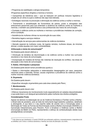 ▪ Programas de reabilitação e abrigos temporários
▪Programas específicos dirigidos a meninos e homens;
▪ Campanhas de tolerância zero – que se traduzam em políticas inclusive legislativa e
aos parlamentares e aos profissionais dos meios de comunicação;
ias imediatas de correção,
lência doméstica.
de lugares remotos, mulheres idosas, de minorias
ade;
não violentas de resolução de conflitos, nas áreas de
rmações adequados e sistematizados desagregados por sexo, pesquisas
a extensão, formas, causas originárias e prevalência da violência contra a
oméstica.
vem :
ária para cada área coberta pelo Plano;
e monitoramento muito especialmente em estados descentralizados
as de Discriminação contra a Mulher (Convenção CEDAW) e a
criação de um clima no qual a violência não seja mais tolerada;
▪ Estratégias nacionais na prevenção e eliminação da violência contra a mulher e meninas;
▪ Treinamento e sensibilização de funcionários da polícia, juízes e advogados (law
enforcement personnel) para que entendam a dinâmica da violência contra as mulheres e
meninas, e também
▪ Combate à violência contra as mulheres e meninas e providênc
alívio e proteção;
▪ Assistência às mulheres vitimas na reconstrução de suas vidas;
▪ Remédios legais e serviços médicos
▪ Intensificação de serviços para sobreviventes de vio
▪ Atenção especial às mulheres rurais,
étnicas, a todas aquelas com maior vulnerabilid
4.Educação e meios de comunicação43
Os Estados-parte devem efetivar a:
▪ Introdução da temática da discriminação e da violência contra a mulher nos currículos
escolares e nos meios de comunicação;
▪ Incorporação de modelos de formas
educação e dos meios de comunicação;
5. Dados, informações e pesquisas
Os Estados-parte devem tomar providências quanto a:
▪ Dados e info
nacionais sobre
mulher incluindo violência d
6. Orçamento
Os Estados-parte de
▪ Especificar alocação orçament
7. Monitoramento
Os Estados-parte devem criar:
▪ Efetivos mecanismos d
o que pode levar a um desigual aproveitamento pelas mulheres dos direitos protegidos.
Considerações Finais
Apesar da demora na elaboração da Lei de Violência Doméstica e Familiar contra a Mulher,
o Brasil está de parabéns, pois se trata de instrumento legal bastante cuidadoso, detalhado
e abrangente. A sua letra e o seu espírito estão de acordo com a Convenção sobre a
Eliminação de Todas as Form
Convenção Interamericana para Prevenir, Punir e Erradicar a Violência contra a Mulher
(Convenção de Belém do Pará), representando o esforço de contextualização destas duas
paradigmáticas convenções.
43
Vale observar que atualmente o Comitê CEDAW tem enfatizado explicita e sistematicamente a importância de
se trabalhar com o tema a violência doméstica e familiar nas áreas da educação e da mídia.
64
 