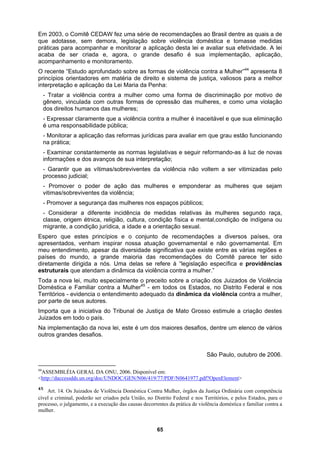 Em 2003, o Comitê CEDAW fez uma série de recomendações ao Brasil dentre as quais a de
que adotasse, sem demora, legislação sobre violência doméstica e tomasse medidas
O 44
p
in
s;
nsabilidade pública;
avanços de sua interpretação;
r as mulheres que sejam
ntre as várias regiões e
cialmente o preceito sobre a criação dos Juizados de Violência
a implementação da nova lei, este é um dos maiores desafios, dentre um elenco de vários
outros grandes desafios.
São Paulo, outubro de 2006.
práticas para acompanhar e monitorar a aplicação desta lei e avaliar sua efetividade. A lei
acaba de ser criada e, agora, o grande desafio é sua implementação, aplicação,
acompanhamento e monitoramento.
recente “Estudo aprofundado sobre as formas de violência contra a Mulher” apresenta 8
rincípios orientadores em matéria de direito e sistema de justiça, valiosos para a melhor
terpretação e aplicação da Lei Maria da Penha:
- Tratar a violência contra a mulher como uma forma de discriminação por motivo de
gênero, vinculada com outras formas de opressão das mulheres, e como uma violação
dos direitos humanos das mulhere
- Expressar claramente que a violência contra a mulher é inaceitável e que sua eliminação
é uma respo
- Monitorar a aplicação das reformas jurídicas para avaliar em que grau estão funcionando
na prática;
- Examinar constantemente as normas legislativas e seguir reformando-as à luz de novas
informações e dos
- Garantir que as vítimas/sobreviventes da violência não voltem a ser vitimizadas pelo
processo judicial;
- Promover o poder de ação das mulheres e empondera
vitimas/sobreviventes da violência;
- Promover a segurança das mulheres nos espaços públicos;
- Considerar a diferente incidência de medidas relativas às mulheres segundo raça,
classe, origem étnica, religião, cultura, condição física e mental,condição de indígena ou
migrante, a condição jurídica, a idade e a orientação sexual.
Espero que estes princípios e o conjunto de recomendações a diversos países, ora
apresentados, venham inspirar nossa atuação governamental e não governamental. Em
meu entendimento, apesar da diversidade significativa que existe e
países do mundo, a grande maioria das recomendações do Comitê parece ter sido
diretamente dirigida a nós. Uma delas se refere à “legislação específica e providências
estruturais que atendam a dinâmica da violência contra a mulher.”
Toda a nova lei, muito espe
Doméstica e Familiar contra a Mulher45
- em todos os Estados, no Distrito Federal e nos
Territórios - evidencia o entendimento adequado da dinâmica da violência contra a mulher,
por parte de seus autores.
Importa que a iniciativa do Tribunal de Justiça de Mato Grosso estimule a criação destes
Juizados em todo o país.
N
44
ASSEMBLÉIA GERAL DA ONU, 2006. Disponível em:
<http://daccessdds.un.org/doc/UNDOC/GEN/N06/419/77/PDF/N0641977.pdf?OpenElement>
45
Art. 14. Os Juizados de Violência Doméstica Contra Mulher, órgãos da Justiça Ordinária com competência
cível e criminal, poderão ser criados pela União, no Distrito Federal e nos Territórios, e pelos Estados, para o
processo, o julgamento, e a execução das causas decorrentes da prática de violência doméstica e familiar contra a
mulher.
65
 