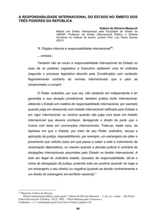 A RESPONSABILIDADE INTERNACIONAL DO ESTADO NO ÂMBITO DOS
TRÊS PODERES DA REPÚBLICA
, Professor de Direito Internacional Público e Direitos
Humanos no Instituto de ensino Jurídico Prof. Luiz Flávio Gomes
ternos e responsabilidade internacional46
:
normas internacionais que o país se
compr
mente a
um direito do estrangeiro em território nacional).”
Valério de Oliveira Mazzuoli
Mestre em Direito Internacional pela Faculdade de Direito da
UNESP
(IELF)
“6. Órgãos in
....omissis..
Também não se exclui a responsabilidade internacional do Estado no
caso de os poderes Legislativo e Executivo adotarem uma lei ordinária
(segundo o processo legislativo descrito pela Constituição) com conteúdo
flagrantemente contrário às
ometeu a cumprir.
O Poder Judiciário, por sua vez, não obstante ser independente e ter
garantida a sua atuação jurisdicional, também pratica ilícito internacional,
afetando o Estado em matéria de responsabilidade internacional, por exemplo
quando julga em desacordo com tratado internacional ratificado pelo Estado e
em vigor internacional, ou mesmo quando não julga com base em tratado
internacional que deveria conhecer, denegando o direito da parte que o
invoca com base em convenções internacionais. Trata-se, neste caso, da
hipótese em que o Estado, por meio de seu Poder Judiciário, recusa a
aplicação da justiça, impossibilitando, por exemplo, um estrangeiro de obter o
provimento que solicita (caso em que passa a caber a este o instrumento da
reclamação diplomática), ou mesmo quando a decisão judicial é contrária às
obrigações internacionais assumidas pelo Estado no âmbito internacional. A
este ato ilegal do Judiciário estatal, causador de responsabilidade, dá-se o
nome de denegação de justiça, podendo esta ser positiva (quando se nega a
um estrangeiro o seu direito) ou negativa (quando se decide contraria
46
Mazzuoli, Valério de Oliveira
Direito internacional público: parte geral / Valério de Oliveira Mazzuoli. – 2. ed. rev. e ampl. – São Paulo :
Editora Revista dos Tribunais ; IELF, 2005. – (Série Manuais para Concursos e
Graduação ; v.2 / coordenação geral Luiz Flávio Gomes), página 210.
66
 