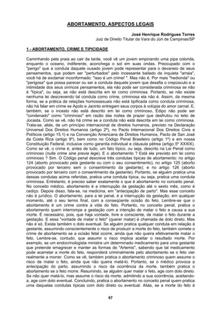 ABORTAMENTO. ASPECTOS LEGAIS
José Henrique Rodrigues Torres
Direito Titular da Vara do Júri de Campinas/SP
Juiz de
1 - ABORTAMENTO, CRIME E TIPICIDADE
Caminhando pela praia ao cair da tarde, você vê um jovem empinando uma pipa colorida,
enquanto o oceano, indiferente, aconchega o sol em suas ondas. Preocupado com o
"perigo" que a conduta daquele ousado jovem pode representar para o devaneio de seus
pensamentos, que podem ser "perturbados" pelo incessante bailado da inquieta "arraia",
você há de exclamar inconformado: "isso é um crime! ". Mas não é. Por mais "hedionda" ou
"perigosa" que possa parecer ou ser a conduta daquele jovem que desafia o crepúsculo e a
intimidade dos seus oníricos pensamentos, ela não pode ser considerada criminosa se não
é "típica", ou seja, se não está descrita em lei como criminosa. Portanto, se não existe
nenhuma lei descrevendo tal conduta como crime, criminosa ela não é. Assim, da mesma
forma, se a prática de relações homossexuais não está tipificada como conduta criminosa,
não há falar em crime se Apolo e Jacinto entregam seus corpos à volúpia do amor carnal. E,
também, se o incesto não está descrito em lei como criminoso, Édipo não pode ser
"condenado" como "criminoso" em razão das noites de prazer que desfrutou no leito de
Jocasta. Como se vê, não há crime se a conduta não está descrita em lei como criminosa.
Trata-se, aliás, de um princípio internacional de direitos humanos, previsto na Declaração
Universal Dos Direitos Humanos (artigo 2º), no Pacto Internacional Dos Direitos Civis e
Políticos (artigo 15.1) e na Convenção Americana de Direitos Humanos, Pacto de San José
da Costa Rica (artigo 9º), bem como no Código Penal Brasileiro (artigo 1º) e em nossa
Constituição Federal, inclusive como garantia individual e cláusula pétrea (artigo 5º XXXIX).
Como se vê, o crime é, antes de tudo, um fato típico, ou seja, descrito na Lei Penal como
criminoso (nulla crime sine previa lege). E o abortamento ? Está ele previsto em lei como
criminoso ? Sim. O Código penal descreve três condutas típicas de abortamento: no artigo
124 (aborto provocado pela gestante ou com o seu consentimento); no artigo 125 (aborto
provocado por terceiro sem o consentimento da gestante); e no artigo 126 (aborto
provocado por terceiro com o consentimento da gestante). Portanto, se alguém pratica uma
dessas condutas acima referidas, pratica uma conduta típica, ou seja, pratica uma conduta
criminosa. Entretanto, é preciso saber exatamente o que é abortamento no conceito penal.
No conceito médico, abortamento é a interrupção da gestação até o sexto mês, como é
cediço. Depois disso, fala-se, na medicina, em "antecipação de parto". Mas esse conceito
não é jurídico. O abortamento, para a lei penal, é a interrupção da gestação, em qualquer
momento, até o seu termo final, com a conseqüente ocisão do feto. Lembre-se que o
abortamento é um crime contra a vida do feto. Portanto, no conceito penal, pratica o
abortamento quem interrompe a gestação com a intenção de matar o feto e causa a sua
morte. É necessário, pois, que haja vontade, livre e consciente, de matar o feto durante a
gestação. E essa "vontade de matar o feto" (querer matar) é chamada de dolo direto. Mas
não é só. Existe também o dolo eventual. Se alguém pratica qualquer conduta em relação à
gestante, assumindo conscientemente o risco de produzir a morte do feto, também comete o
crime de abortamento se a ocisão fetal ocorre, ainda que não queira efetivamente matar o
feto. Lembre-se, contudo, que assumir o risco implica aceitar o resultado morte. Por
exemplo, se um endocrinologista ministra um determinado medicamento para uma gestante
que pretende emagrecer e manter as formas de "Artemis", sabendo que tal medicamento
pode acarretar a morte do feto, responderá criminalmente pelo abortamento se o feto vier
realmente a morrer. Como se vê, também pratica o abortamento criminoso quem assume o
risco de matar o feto, ainda que não queira matá-lo. Portanto, se o médico provoca a
antecipação do parto, assumindo o risco da ocorrência da morte, também pratica o
abortamento se o feto morre. Resumindo, se alguém quer matar o feto, age com dolo direto.
Se não quer matá-lo, mas assume o risco da morte, admitindo a sua ocorrência, aceitando-
a, age com dolo eventual. Concluindo, pratica o abortamento no conceito penal quem pratica
uma daquelas condutas típicas com dolo direto ou eventual. Aliás, se a morte do feto é
67
 