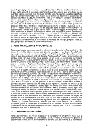 causada por negligência, imperícia ou imprudência, não há falar em abortamento criminoso.
É que, repito, somente é criminoso o abortamento quando o agente quer a morte do feto ou
quando o agente assume o risco de causar a morte. Mas, há algumas situações específicas
que merecem ser examinadas. Se o médico faz a "eliminação de embriões excedentes" no
caso da fecundação in vitro, há abortamento? Não. É que as figuras típicas do abortamento,
acima mencionadas, fazem referência à "gestante". Logo, só há abortamento típico se
houver gestação. E, obviamente, se os embriões ainda não foram implantados, não há falar
em crime de abortamento no momento da eliminação dos excedentes, ainda que alguém
possa discordar dessa conduta ou julgá-la censurável, imoral ou aética, o que aliás não o é.
E se o médico receita a "pílula do dia seguinte como método "contraceptivo"? Há
abortamento? Também não. É que, nesses casos, a "anticoncepção de emergência" atua
antes da nidação. E antes da nidificação não há vida com unicidade (qualidade de ser único)
nem com unidade (qualidade de ser um só). Logo, se ainda não há nidificação, também não
se pode falar em abortamento. Mas, se o médico promove a "redução embrionária",
obviamente depois da implantação, aí sim a figura típica do abortamento criminoso fica
caracterizada. Decididamente, o abortamento é criminoso, em princípio, porque é típico, ou
alias físicas ou mentais". Todavia, enquanto essa
proposta não for aprovada pelo Congresso nacional, enquanto não "virar lei", prevalecerão
seja, porque está descrito na lei penal como criminoso.
2 - ABORTAMENTO, CRIME E ANTIJURIDICIDADE
Todavia, para saber se uma conduta é ou não criminosa não basta verificar se ela é ou não
típica. O homicídio é típico, porque está descrito no artigo 121 do Código Penal ("matar
alguém"), mas, se uma pessoa mata alguém em "legítima defesa", não pratica nenhum
crime. É que, de acordo com o Direito Penal, a "legítima defesa" exclui a antijuridicidade da
conduta típica. Para que um fato típico (descrito em lei) possa ser considerado criminoso, é
preciso que, além de típico, contrarie também o direito. E a lei penal, em certas hipóteses,
afirma que, embora típica, a conduta não é criminosa, ou seja, não contraria o direito, como
ocorre nos casos de "legítima defesa". É por isso que "matar alguém", embora seja uma
conduta típica, não será criminosa se o agente matar alguém em "legítima defesa". E o
mesmo acontece com o "estado de necessidade" (pessoa que furta alimentos para saciar a
fome), com o "estrito cumprimento do dever legal" (policial que prende alguém que está
cometendo um crime, ainda que seja necessário o uso de força) e com o "exercício regular
do direito" (o boxer que, durante a luta, atinge seu adversário com um soco no rosto ferindo-
o). Essas hipóteses legais estão previstas no artigo 23 do Código Penal. Já com relação ao
abortamento, o Código Penal é mais específico e descreve duas situações especiais que
afastam a antijuridicidade da conduta típica: no "abortamento necessário" (praticado como
única forma de salvar a vida da gestante) e no "abortamento sentimental" (quando a
gravidez resulta de estupro) não há crime. Essas hipóteses, previstas no artigo 128 do
Código Penal, são chamadas de "aborto legal". O correto seria dizer "abortamento não
criminoso em razão da exclusão da antijuridicidade". Mas a expressão "aborto legal" está
consagrada e deve ser adotada e aceita. Assim, se o médico pratica o abortamento como
única forma de salvar a vida da gestante, pratica uma conduta típica mas não comete crime.
E o mesmo acontece quando o médico pratica o abortamento se a gravidez resultou de um
estupro. Aliás, é bom lembrar que está tramitando no Congresso Nacional um projeto de
reforma do atual Código Penal, que é de 1940, na qual está sugerida a ampliação das
hipóteses de "aborto legal". Pretende-se seja criada mais uma hipótese de "aborto legal":
"quando há fundada probabilidade, atestada por dois outros médicos, de o nascituro
apresentar graves e irreversíveis anom
apenas aquelas duas já mencionadas.
2.1 - O ABORTAMENTO NECESSÁRIO
Para a caracterização do "aborto necessário" é imprescindível, em primeiro lugar, que o
abortamento seja praticado por um médico. Assim, somente o médico pode praticar o
abortamento quando essa é a única forma de salvar a vida da gestante. E o enfermeiro?
68
 