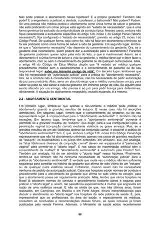 Não pode praticar o abortamento nessa hipótese? E a própria gestante? Também não
pode? E o engenheiro, o policial, o dentista, o professor, o balconista? Não podem? Podem.
Se uma pessoa não médica pratica o abortamento como única forma de salvar a gestante,
não está praticando um crime porque está agindo em "estado de necessidade", que é uma
forma genérica da exclusão da antijuridicidade da conduta típica. Nesses casos, embora não
fique caracterizada a excludente específica do artigo 128, inciso I, do Código Penal ("aborto
necessário"), fica configurado o "estado de necessidade", previsto no artigo 23, inciso I do
Código Penal. De qualquer forma, seja como for, não há falar em abortamento criminoso se
foi ele praticado como única forma de salvar a vida da gestante. Em segundo lugar, lembre-
se que o "abortamento necessário" não depende do consentimento da gestante. Ora, se a
gestante está inconsciente, quem poderá dar a autorização para o abortamento? Parentes
da gestante poderiam querer optar pela vida do feto, o que é inadmissível. Assim, se o
abortamento é a única forma de salvar a vida da gestante, o médico deve agir e deve fazer o
abortamento, com ou sem o consentimento da gestante ou de qualquer outra pessoa. Aliás,
o artigo 46 do Código de Ética Médica dispõe que "é vedado ao médico qualquer
procedimento médico sem o esclarecimento e o consentimento do paciente ou de seu
responsável legal, salvo em iminente perigo de vida". Em terceiro lugar, lembre-se que
não há necessidade de "autorização judicial" para a prática do "abortamento necessário".
Ora, se a conduta não é considerada criminosa, não há necessidade de pedir autorização
do juiz para praticá-la. Aliás, seria um absurdo exigir que o médico consultasse um juiz para
saber se pode ou não salvar a vida da gestante em iminente perigo de vida. Se alguém está
sendo atacado por um inimigo, não precisa ir ao juiz para pedir licença para defender-se,
ecessário, mutatis mutandis, é a mesma.
obviamente. A situação do abortamento n
2.2 - ABORTAMENTO SENTIMENTAL
Em primeiro lugar, lembre-se que apenas e tão-somente o médico pode praticar o
abortamento quando a gravidez resultou de estupro. E nesse caso não há exceções
admissíveis. Em segundo lugar, lembro que o consentimento da gestante, ou de seu
representante legal, é imprescindível para o "abortamento sentimental". E também não há
exceções. Em terceiro lugar, lembre-se que o "abortamento sentimental" somente é
permitido se a gravidez resultou de "estupro", que exige, para a sua configuração típica, a
penetração vaginal (conjunção carnal) mediante violência ou grave ameaça. Mas, se a
gravidez resultou de um ato libidinoso diverso da conjunção carnal, é possível a prática do
"abortamento sentimental"? Sim. É que, embora o artigo 128, inciso II do Código Penal diga
expressamente que não há abortamento criminoso apenas nos casos de gravidez resultante
de "estupro", os doutrinadores e os juízes têm entendido, em uníssono, que, por analogia,
os "atos libidinosos diversos da conjunção carnal" devem ser equiparados à "penetração
vaginal" para permitir-se o "aborto legal". E nos casos de inseminação artificial sem o
consentimento da mulher? O "abortamento sentimental" é autorizado pelo Direito? Sim.
Também por analogia, há de ser admitido o "aborto legal" nessa hipótese. Finalmente,
lembre-se que também não há nenhuma necessidade de "autorização judicial" para a
prática do "abortamento sentimental". É verdade que muita vez o médico não tem suficiente
segurança para acreditar na história da gestante que afirma ter sido vítima de um "estupro"
ou de qualquer outra violência sexual. Entretanto, mesmo assim não há necessidade
nenhuma de pedido de autorização judicial. Cabe aos hospitais adotar normas de conduta e
procedimento para o atendimento da gestante que afirma ter sido vítima de estupro, para
que o abortamento possa ser regularmente praticado. Aliás, lembro que vários hospitais no
Brasil já adotaram normas de conduta e procedimento bastante claras e seguras para
praticar o "aborto legal" e, assim, dar assistência especialmente à mulher que engravida em
razão de uma violência sexual. E não se olvide de que, nos três últimos anos, foram
realizados, em Campinas, em Brasília e em Porto Alegre, fóruns interprofissionais para
discutir o atendimento ao "aborto legal" nos hospitais da rede pública de saúde. É, pois,
imprescindível que os profissionais da área de saúde, e especialmente os médicos,
consultem as conclusões e recomendações desses fóruns, as quais inclusive já foram
publicadas pela revista Femina. Ademais, o Ministério da saúde editou recentemente
69
 
