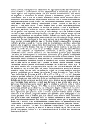 normas técnicas para "a prevenção e tratamento dos agravos resultantes da violência sexual
contra mulheres e adolescentes", visando especialmente à implantação do serviço de
"aborto legal" na rede hospitalar pública. Mas, e se a mulher estiver mentindo? Se o médico
for enganado e, acreditando na mulher, praticar o abortamento, poderá ser punido
criminalmente? Não. É que, se o médico acreditou na mulher depois de tomar todas as
providências e cautelas cabíveis, especialmente de acordo com as normas acima referidas,
não poderá ser punido porque praticou um "abortamento sentimental putativo". No Direito
Penal existe uma figura chamada "descriminante putativa", prevista no seu artigo 20,
parágrafo 1º, que assim dispõe: "É isento de pena quem, por erro plenamente justificável
pelas circunstâncias, supõe situação de fato que, se existisse, tornaria a ação legítima".
Para melhor explicá-la, lembro um exemplo relacionado com o homicídio: João tem um
inimigo, Antônio, que o ameaça de morte e é muito perigoso; certo dia, João encontra-se
com Antônio; este caminha na direção de João e coloca a mão no bolso da jaqueta; certo de
que está na iminência de ser atacado por Antônio, João atira contra ele, para defender-se;
todavia, Antônio não estava prestes a sacar uma arma, mas, sim pretendia tirar do bolso da
jaqueta uma flor, que iria oferecer a João como ícone de paz e reconciliação. Como se vê,
nesse exemplo lembrado, João não agiu em "legítima defesa", porque Antônio não estava
realmente prestes a agredí-lo. Todavia, todas as circunstâncias, pretéritas e presentes,
levaram João a supor que estava diante de uma agressão iminente e injusta. Logo, João
não agiu em "legítima defesa", mas agiu em "legítima defesa putativa". E, por isso, não
poderá ser punido. Ora, nos casos em que o médico é levado a erro pelas circunstâncias e
supõe estar praticando um "abortamento sentimental", a situação jurídica, bastante
semelhante àquela, também caracteriza uma "descriminante putativa", posto específica.
Com efeito, se o médico pratica o abortamento, acreditando que a gestante foi estuprada,
não será punido, embora ela realmente não tenha sido vítima de uma violência sexual.
Nesse caso, embora o médico não tenha praticado um "abortamento sentimental", praticou,
sim, um "abortamento sentimental putativo". E não será punido. Todavia, de qualquer forma,
não se pode deixar de lembrar que a palavra da mulher, nessas situações, merece
credibilidade na condução dos procedimentos adotados para a prática do "aborto legal". É
que, nessa situação, não se pretende inculpar ninguém pela prática do estupro, mas, sim,
dar assistência para a mulher. Aliás, até mesmo no julgamento dos acusados de estupro,
quando a cautela deve ser maior na análise das provas, os tribunais brasileiros têm dado
bastante credibilidade para a palavra da mulher (v. Tribunal de Justiça do Estado de São
Paulo, in Revista dos Tribunais, v. 419, p. 88, v. 455, p. 352 e v. 671, p. 305). Ademais,
lembre-se que toda mulher tem direito a uma vida livre e sem violência, tanto na vida pública
como na privada, que toda mulher tem direito ao reconhecimento, ao exercício e à proteção
de todos os direitos humanos e que toda mulher tem o direito a que se respeite sua vida,
sua integridade física, psíquica e moral, sua dignidade e sua família, como dispõe a
Convenção Interamericana para prevenir, punir e erradicar a violência contra a mulher
(Convenção de Belém do Pará, de 1994). Aliás, nos termos do Tratado Internacional acima
mencionado, o Brasil, que o subscreveu e o adotou como dogma constitucional, nos termos
do artigo 5º, caput e parágrafos de sua Constituição, comprometeu-se a adotar todos os
meios apropriados para prevenir, punir e erradicar qualquer violência contra a mulher,
oferecendo a ela, inclusive, programas eficazes para permitir a plena participação da vida
pública, privada e social. É evidente, pois, que o Estado tem o dever de tomar providências
para que a mulher, vítima de estupro, possa ser atendida plenamente e, se for o caso, para
que o "abortamento sentimental" seja praticado. Finalmente, lembro que, se a gestante não
é maior de 14 anos ou se ela é alienada mental ou débil mental, e o agente conhecia essa
circunstância, o "abortamento sentimental" é perfeitamente admissível, porque o "estupro",
nesse caso, é presumido. Com efeito, é o que dispõe o artigo 224 do Código Penal. Assim,
se a gestante não é maior de 14 anos ou é alienada ou débil mental, não há nenhuma
dúvida: presume-se o "estupro" e o "abortamento sentimental" é cabível, sem necessidade
e autorização judicial.
d
70
 