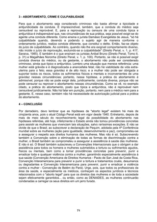3 - ABORTAMENTO, CRIME E CULPABILIDADE
Para que o abortamento seja considerado criminoso não basta afirmar a tipicidade e
antijuridicidade da conduta. É imprescindível, também, que a conduta do médico seja
censurável ou reprovável. E, para a reprovação ou censura de uma conduta típica e
antijurídica é indispensável que, nas circunstâncias de sua prática, seja possível exigir-se do
agente uma conduta diferente. Como ensina o jurista Damásio Evangelista de Jesus, "só há
culpabilidade quando, devendo e podendo o sujeito agir de maneira conforme o
ordenamento jurídico, realiza conduta diferente, que constitui o delito. Então, faz-se objeto
do juízo de culpabilidade. Ao contrário, quando não lhe era exigível comportamento diverso,
não incide o juízo de reprovação, excluindo-se a culpabilidade" (Direito Penal, v. 1, p. 417,
Saraiva, 1985). E também é o que ensinam os juristas Anibal Bruno (Direito Penal, Tomo II,
p. 31) e Magalhães Noronha (Direito Penal, v. 1, p. 100). Portanto, se não é possível exigir
conduta diversa do médico, ou da gestante, o abortamento não pode ser considerado
criminoso, ainda que típico e antijurídico. Lembro uma situação que merece referência: uma
mulher está grávida e é diagnosticada a anencefalia fetal; não há viabilidade de vida extra-
uterina para o feto; essa gravidez é de alto risco; e a mulher não pode ser obrigada a
suportar todos os riscos, todos os sofrimentos físicos e mentais e inconvenientes de uma
gravidez nessas circunstâncias; portanto, nessa hipótese, a prática do abortamento é
admissível, porque não se pode exigir dela, juridicamente, conduta diversa, porque não se
pode censurar ou reprovar o abortamento nessas circunstâncias. Como se vê, no exemplo
citado, a prática do abortamento, posto que típica e antijurídica, não é reprovável nem
censurável juridicamente. Não há falar em punição, portanto, nem para o médico nem para a
gestante. E, nesse caso, também não há necessidade de autorização judicial para a prática
de toda a sociedade
sejam efetivamente garantidos... ou então, como as DENAIDES, as mulheres continuarão
condenadas a carregar os seus direitos em um jarro furado.
do abortamento.
4 – CONCLUSÃO
Por derradeiro, devo lembrar que as hipóteses de "aborto legal" existem há mais de
cinqüenta anos, pois o atual Código Penal está em vigor desde 1940. Entretanto, depois de
mais de meio século do reconhecimento legal da possibilidade do abortamento nas
hipóteses referidas, até hoje, infelizmente o Estado ainda não tomou providências concretas
para assistir as mulheres que vivenciam tais situações, salvo raríssimas exceções. E não se
olvide de que o Brasil, ao subscrever a declaração de Pequim, adotada pela 4ª Conferência
mundial sobre as mulheres (ação para igualdade, desenvolvimento e paz), comprometeu-se
a assegurar o respeito aos direitos humanos das mulheres. Mas não é só. Subscrevendo
também a Convenção sobre a eliminação de todas as formas de discriminação contra a
mulher, o Brasil também se comprometeu a assegurar a assistência à saúde das mulheres.
E não é só. O Brasil também subscreveu a Convenções Internacionais que o obrigam a dar
assistência para todos os homens e mulheres submetidos a tortura ou sofrimentos agudos,
físicos ou mentais, bem como a tomar providências concretas para prevenir, punir e
erradicar toda e qualquer violência contra a mulher, garantindo especialmente assistência à
sua saúde (Convenção Americana de Direitos Humanos - Pacto de San José da Costa Rica,
Convenção Interamericana para prevenir e punir a tortura e tratamentos cruéis, desumanos
ou degradantes e Convenção Interamericana para prevenir, punir e erradicar a violência
contra a mulher - Convenção de Belém do Pará). Urge, pois, que todos os profissionais da
área da saúde, e especialmente os médicos, conheçam os aspectos jurídicos e técnicos
relacionados com o "aborto legal" para que os direitos das mulheres e
71
 