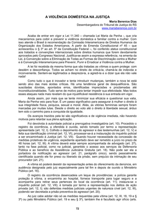 A VIOLÊNCIA DOMÉ
Desembargadora do Tribunal de Justiça do RS
STICA NA JUSTIÇA
Maria Berenice Dias
www.mariaberenice.com.br
Acaba de entrar em vigor a Lei 11.340 – chamada Lei Maria da Penha -, que cria
mecanismos para coibir e prevenir a violência doméstica e familiar contra a mulher. Com
isso atende o Brasil à recomendação da Comissão Interamericana de Direitos Humanos da
Organização dos Estados Americanos. A partir da Emenda Constitucional nº 45 – que
acrescentou o § 3º ao art. 5º da Constituição Federal –, foi conferido status constitucional
aos tratados e convenções internacionais sobre direitos humanos que forem devidamente
aprovados pelo Congresso Nacional. Justifica-se assim a expressa referência, na ementa da
Lei, à C
e desconfiança. Todos se acham no direito de criticá-la, chamá-la de indevida e
inconve
inconst
iás, as vitórias femininas sempre foram
ldade.
ação ao agressor (art. 21, parágrafo único), sendo pessoalmente
cientific
poderá desistir da representação antes do oferecimento da denúncia, em
audiên
ação nos delitos de ação
privada
onvenção sobre a Eliminação de Todas as Formas de Discriminação contra a Mulher
e à Convenção Interamericana para Prevenir, Punir e Erradicar a Violência contra a Mulher.
A lei foi recebida da mesma forma que são tratadas as vítimas a quem protege: com
desdém
niente. Sentem-se legitimados a desprezá-la, a agredi-la e a dizer que ela não vale
nada!
Como tudo o que é inovador e tenta introduzir mudanças, também a nova lei está
sendo alvo das mais ácidas críticas. Há uma tendência geral de desqualificá-la. São
suscitadas dúvidas, apontados erros, identificadas imprecisões e proclamadas até
itucionalidades. Tudo serve de motivo para tentar impedir sua efetividade. Mas todos
esses ataques nada mais revelam do que injustificável resistência à sua entrada em vigor.
Ainda assim, por mais que se tente minimizar sua eficácia e questionar sua valia,
Maria da Penha veio para ficar. É um passo significativo para assegurar à mulher o direito à
sua integridade física, psíquica, sexual e moral. Al
marcadas por muitas lutas. Desde o direito ao voto até o direito à liberdade sexual, árduo
tem sido o caminho para a conquista da igua
Os avanços trazidos pela lei são significativos e de vigência imediata, não havendo
motivos para retardar sua plena aplicação.
Foi devolvida à autoridade policial a prerrogativa investigatória (art. 10). Procedido o
registro da ocorrência, a ofendida é ouvida, sendo tomado por termo a representação
apresentada (art. 12, I). Colhido o depoimento do agressor e das testemunhas (art. 12, V) e
feita sua identificação criminal (art. 12, VI), processar-se-á a instauração do inquérito policial
a ser encaminhado à Justiça (art. 12, VII). Quando houver necessidade da concessão de
medidas protetivas de urgência, expediente apartado deve ser remetido a juízo no prazo de
48 horas (art. 12, III). A vítima deverá estar sempre acompanhada de advogado (art. 27),
tanto na fase policial, como na judicial, garantido o acesso aos serviços da Defensoria
Pública e ao benefício da Assistência Judiciária Gratuita (art. 18). Não pode ser ela a
portadora da notific
ada quando ele for preso ou liberado da prisão, sem prejuízo da intimação de seu
procurador (art. 21).
A vítima só
cia designada pelo juiz especialmente para tal fim e depois de ouvido o Ministério
Público (art. 16).
O registro da ocorrência desencadeia um leque de providências: a polícia garante
proteção à vítima, a encaminha ao hospital, fornece transporte para lugar seguro e a
acompanha para retirar seus pertences do local da ocorrência (art. 11); instaura-se o
inquérito policial (art. 12, VII); é tomada por termo a represent
(art. 12, I); são deferidas medidas judiciais urgentes de natureza cível (art. 12, III),
podendo ser decretada a prisão preventiva do agressor (art. 20).
Ao juiz cabe adotar não só as medidas requeridas pela vítima (art. 12, III, 18, 19 e §
3º) ou pelo Minsitério Público (art. 19 e seu § 3º), também lhe é facultado agir ofício (arts.
72
 