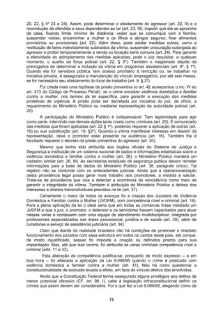 20, 22, § 4º 23 e 24). Assim, pode determinar o afastamento do agressor (art. 22, II) e a
recondução da ofendida e seus dependentes ao lar (art. 23, III); impedir que ele se aproxime
da casa, fixando limite mínimo de distância; vedar que se comunique com a família;
suspender visitas; encaminhar a mulher e os filhos a abrigos seguros; fixar alimentos
provisórios ou provisionais (art. 22). Além disso, pode adotar medidas outras, como a
restituição de bens indevidamente subtraídos da vítima, suspender procuração outorgada ao
agressor e proibir temporariamente a venda ou locação bens comuns (art. 24). Para garantir
a efetividade do adimplemento das medidas aplicadas, pode o juiz requisitar, a qualquer
momento, o auxílio da força policial (art. 22, § 3º). Também o magistrado dispõe da
prerrogativa de determinar a inclusão da vítima em programas assistenciais (art. 9º, § 1º).
Quand
a mulher, nos termos da lei específica, para garantir a execução das medidas
protetiv
ação de outras (art.
19) ou
motores, a medida é salutar.
Trata-s
dores fossem capacitados para atuar
nessas
dos com essa estrutura em todos os cantos deste país, até porque,
de mo
boa ho
o ela for servidora pública, tem acesso prioritário à remoção ou, se trabalhar na
iniciativa privada, é assegurada a manutenção do vínculo empregatício, por até seis meses,
se for necessário seu afastamento do local de trabalho (art. 9, § 2º).
Foi criada mais uma hipótese de prisão preventiva (o art. 42 acrescentou o inc. IV ao
art. 313 do Código de Processo Penal): se o crime envolver violência doméstica e familiar
contra
as de urgência. A prisão pode ser decretada por iniciativa do juiz, de ofício, a
requerimento do Minsitério Público ou mediante representação da autoridade policial (art.
20).
A participação do Ministério Público é indispensável. Tem legitimidade para agir
como parte, intervindo nas demais ações tanto cíveis como criminais (art. 25). É comunicado
das medidas que foram aplicadas (art. 22 § 1º), podendo requerer a aplic
sua substituição (art. 19, §3ª). Quando a vítima manifestar interesse em desistir da
representação, deve o promotor estar presente na audiência (art. 16). Também lhe é
facultado requerer o decreto da prisão preventiva do agressor (art. 20).
Mesmo que tenha sido atribuída aos órgãos oficiais do Sistema de Justiça e
Segurança a instituição de um sistema nacional de dados e informações estatísticas sobre a
violência doméstica e familiar contra a mulher (art. 38), o Ministério Público manterá um
cadastro similar (art. 26, III). As secretarias estaduais de segurança pública devem remeter
informações para a base de dados do Ministério Público (art. 38, parágrafo único). Tal
registro não se confunde com os antecedentes judicias. Ainda que a operacionalização
desta providência legal possa gerar mais trabalho aos pro
e de providência que visa a detectar a ocorrência de reincidência como meio de
garantir a integridade da vítima. Também é atribuição do Ministério Público a defesa dos
interesses e direitos transindividuais previstos na lei (art. 37).
Certamente o maior de todos os avanços foi a criação dos Juizados de Violência
Doméstica e Familiar contra a Mulher (JVDFM), com competência cível e criminal (art. 14).
Para a plena aplicação da lei o ideal seria que em todas as comarcas fosse instalado um
JVDFM e que o juiz, o promotor, o defensor e os servi
varas e contassem com uma equipe de atendimento multidisciplinar, integrada por
profissionais especializados nas áreas psicossocial, jurídica e de saúde (art. 29), além de
curadorias e serviço de assistência judiciária (art. 34).
Claro que diante da realidade brasileira não há condições de promover o imediato
funcionamento dos juiza
do injustificado, sequer foi imposta a criação ou definidos prazos para sua
implantação. Mas, até que isso ocorra, foi atribuída às varas criminais competência cível e
criminal (arts. 11 e 33).
Esta alteração de competência justifica-se, porquanto de modo expresso – e em
ra – foi afastada a aplicação da Lei 9.099/95 quando o crime é praticado com
violência doméstica e familiar contra a mulher (art. 41). Não há como questionar a
constitucionalidade da exclusão levada a efeito, em face do vínculo afetivo dos envolvidos.
Ainda que a Constituição Federal tenha assegurado alguns privilégios aos delitos de
menor potencial ofensivo (CF, art. 98, I), cabe à legislação infraconstitucional definir os
crimes que assim devem ser considerados. Foi o que fez a Lei 9.099/95, elegendo como de
73
 