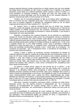 pequeno potencial ofensivo a lesão corporal leve e a lesão culposa, sem dar nova redação
ao Código Penal (Lei 9.099/95, art. 88). Porém, lei posterior (Lei 11.340/06), e da mesma
hierarquia, excluiu deste rol a violência doméstica. Assim, quando a vítima é a mulher, e o
crime
federal definir competências.
Nem é
reciar tal matéria. É imperioso que os Tribunais de
Justiça
t. 33, parágrafo único), certamente os demais acabarão
tendo
oria das providências a serem tomadas seja no âmbito do
Direito
tação das visitas,
definiçã
isso não significa renúncia à representação (art. 16) e tampouco
obstác
medidas por outras, bem como a
conces
aconteceu no ambiente doméstico, as lesões que sofre não mais podem ser
consideradas de pouca lesividade, pois fora da égide da Lei dos Juizados Especiais. O
agressor responde pelo delito na forma prevista na Lei Penal.
Também não há inconstitucionalidade no fato de lei
a primeira vez que o legislador assim age.47
Como foi afastada a incidência da lei
que criou os juizados especiais, a definição da competência deixa de ser da esfera
organizacional privativa do Poder Judiciário (C.F., 125, § 1º).
De qualquer forma, a violência doméstica está fora do âmbito dos Juizados
Especiais, e estes não poderão mais ap
instalem os JVDFM. Enquanto isso não acontecer, certamente ocorrerão sérios
transtornos em termos de distribuição de processos e volume de trabalho, o que forçará a
implantação das varas especializadas.
Afastada a competência dos Juizados Especiais, tal vai redundar em significativa
redução de número de processos nestes juízos. Em contrapartida, haverá um acréscimo
muito grande de demandas nas varas criminais. Cabe atentar a que cada denúncia de
violência doméstica pode gerar duas demandas judiciais. Tanto o expediente encaminhado
pela autoridade policial para a adoção de medidas protetivas de urgência (art. 12, III), como
o inquérito policial (art. 12 VII), serão enviados a juízo. Como é garantido o direito de
preferência a estes processos (ar
sua tramitação comprometida, havendo o risco – ainda maior do já existente – de
ocorrência da prescrição. Daí a conseqüência óbvia: a consciência da impunidade e o
aumento dos índices de violência.
Levado a efeito o registro de ocorrência, havendo necessidade de adoção de
medidas protetivas de urgência, o pedido de providências deve ser encaminhado a juízo, no
prazo de 48 horas. Esses incidentes devem ser autuados como medidas protetivas de
urgência e, caso não criados os juízos especializados, a distribuição será às Varas
Criminais, mesmo que a mai
de Família. Aliás, cabe lembrar que, em razão disto, somente o juiz togado pode
apreciar tais pedidos. Nem pretores e muito menos conciliadores têm competência para
atuar nesses procedimentos.
Ao apreciar a medida liminar, apesar de não previsto em lei, é cabível – e até
recomendável – que o juiz designe audiência, uma vez que decidiu sem a ouvida do
agressor e do Ministério Público. Esta providência é salutar quando os provimentos
adotados envolvem questões de Direito de Família. Claro que a finalidade não é induzir a
vítima a desistir da representação e nem forçar a reconciliação do casal. É uma tentativa de
solver consensualmente temas como, guarda dos filhos, regulamen
o dos alimentos. Na audiência, na qual estará presente o Ministério Público (art. 25),
tanto a vítima (art. 27) como o agressor deverão estar assistidos por advogado. O acordo
homologado pelo juiz constitui título executivo judicial (CPC, art. 584, III).
Sem êxito a tentativa conciliatória, permanece hígido o decidido em sede liminar.
Realizado acordo,
ulo ao prosseguimento do inquérito policial. Deve a vítima, se não estiver
acompanhada de procurador, ser encaminhada à Defensoria Pública que atua junto as
Varas de Família.
Há a possibilidade de substituição de umas
são de novas providências para garantir a segurança da ofendida, seus familiares e
seu patrimônio. Tais providências podem ser tomadas de ofício, a requerimento do
Ministério Público ou da ofendida (art. 19, §§ 2º e 3º).
47
Basta lembrar que a Lei 9.278/96, ao regulamentar a união estável, definiu a competência do Juizado da
Família.
74
 