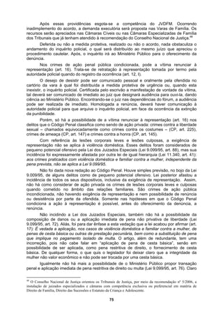 Após essas providências esgota-se a competência do JVDFM. Ocorrendo
inadimplemento do acordo, a demanda executória será proposta nas Varas de Família. Os
recurso
do inquérito policial, o qual será distribuído ao mesmo juízo que apreciou o
proced
ode a vítima renunciar à
represe
de imediato. Homologada a renúncia, deverá haver comunicação à
autorid
contra a liberdade
sexual
tra lei de igual hierarquia (Lei 11.340, art. 41):
aos cri
cia por parte da ofendida. Somente nas hipóteses em que o Código Penal
condici
ento de cesta
básica.
s serão apreciados nas Câmaras Cíveis ou nas Câmaras Especializadas de Família
dos Tribunais que já tenham atendido à recomendação do Conselho Nacional de Justiça.48
Deferida ou não a medida protetiva, realizado ou não o acordo, nada obstaculiza o
andamento
imento cautelar. Após, o inquérito irá ao Ministério Público para o oferecimento da
denúncia.
Nos crimes de ação penal pública condicionada, p
ntação (art. 16). Trata-se de retratação à representação tomada por termo pela
autoridade policial quando do registro da ocorrência (art. 12, I).
O desejo de desistir pode ser comunicado pessoal e oralmente pela ofendida no
cartório da vara à qual foi distribuída a medida protetiva de urgência ou, quando esta
inexistir, o inquérito policial. Certificada pelo escrivão a manifestação de vontade da vítima,
tal deverá ser comunicado de imediato ao juiz que designará audiência para ouvi-la, dando
ciência ao Ministério Público. Encontrando-se o juiz nas dependências do fórum, a audiência
pode ser realizada
ade policial para que arquive o inquérito policial, em face da ocorrência da extinção
da punibilidade.
Porém, só há a possibilidade de a vítima renunciar à representação (art. 16) nos
delitos que o Código Penal classifica como sendo de ação privada: crimes
– chamados equivocadamente como crimes contra os costumes – (CP, art. 225),
crimes de ameaça (CP, art. 147) e crimes contra a honra (CP, art. 145).
Com referência às lesões corporais leves e lesões culposas, a exigência de
representação não se aplica à violência doméstica. Esses delitos foram considerados de
pequeno potencial ofensivo pela Lei dos Juizados Especiais (Lei 9.099/95, art. 88), mas sua
incidência foi expressamente afastada por ou
mes praticados com violência doméstica e familiar contra a mulher, independente da
pena prevista, não se aplica a Lei 9.099/95.
Não foi dada nova redação ao Código Penal. Houve simples previsão, no bojo da Lei
9.009/95, de alguns delitos como de pequeno potencial ofensivo. Lei posterior afastou a
incidência de todos os seus dispositivos, inclusive da exigência de representação. Assim,
não há como considerar de ação privada os crimes de lesões corporais leves e culposas
quando cometido no âmbito das relações familiares. São crimes de ação pública
incondicionada, não havendo exigência de representação e nem possibilidade de renúncia
ou desistên
ona a ação à representação é possível, antes do oferecimento da denúncia, a
renúncia.
Não incidindo a Lei dos Juizados Especiais, também não há a possibilidade da
composição de danos ou a aplicação imediata de pena não privativa de liberdade (Lei
9.099/95, art. 72). Aliás, foi para dar ênfase a esta vedação que a lei acabou por afirmar (art.
17): É vedada a aplicação, nos casos de violência doméstica e familiar contra a mulher, de
penas de cesta básica ou outras de prestação pecuniária, bem como a substituição de pena
que implique no pagamento isolado de multa. O artigo, além de redundante, tem uma
incorreção, pois não cabe falar em “aplicação de pena de cesta básica”, senão em
possibilidade de ser aplicada, como pena restritiva de direito, o fornecim
De qualquer forma, o que quis o legislador foi deixar claro que a integridade da
mulher não valor econômico e não pode ser trocada por uma cesta básica.
Igualmente não há mais a possibilidade de o Ministério Público propor transação
penal e aplicação imediata de pena restritiva de direito ou multa (Lei 9.099/95, art. 76). Claro
48
O Conselho Nacional de Justiça orientou os Tribunais de Justiça, por meio da recomendação nº 5/2006, a
instalação de juizados especializados e câmaras com competência exclusiva ou preferencial em matéria de
Direito de Família, Direito das Sucessões e Estatuto da Criança e Adolescente.
75
 