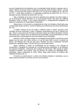 que tais impedimentos não significam que a condenação levará sempre o agressor para a
cadeia. Mesmo que tenha havido a majoração da pena do delito de lesão corporal – de seis
meses a um ano para três meses a três anos (o art. 44 deu nova redação ao art. 129, § 9º
do CP
ção Penal): Nos casos de violência
domés
se ponto, é concorrente a competência da União, dos Estados e Municípios para
a estru
oméstica. Precisa
reconh
rovê o sustento da
família
uando, pela vez primeira, for violada sua integridade física,
psicoló
ó assim se poderá reduzir o número de mulheres violadas e violentadas, que se
calam porque alimentam o sonho de viver em um lar doce lar!
) –, ainda assim possível é a suspensão condicional da pena (CP, art. 77) e a
aplicação de pena restritivas de direitos (CP, art. 43).
Mas a finalidade da lei será muito bem atendida se for aplicado seu último artigo (o
art. 45 acrescenta salutar dispositivo à Lei da Execu
tica contra a mulher, o juiz poderá determinar o comparecimento obrigatório do
agressor a programas de recuperação e reeducação.
Nes
turação desses serviços, a serem prestados por profissionais das áreas psicossociais
(art. 35).
A melhor maneira de dar um basta à violência contra a mulher, perverso crime
cometido de forma continuada, é fazer o agressor conscientizar-se de que é indevido seu
agir. Esta é a única forma de minimizar os elevados índices de violência d
ecer que a mulher não é um objeto de sua propriedade, do qual pode dispor do modo
que lhe aprouver e descarregar em seu corpo todas as suas frustrações.
Quando a vítima consegue chegar a uma delegacia para registrar a ocorrência contra
alguém que ela ama, com quem convive, é o pai de seus filhos e p
, sua intenção não é de que seja preso. Também não quer a separação. Somente
deseja que a agressão cesse. É só por isso que a vítima pede socorro.
Agora, sabedora a mulher da possibilidade de ser imposta a seu cônjuge ou
companheiro a obrigação de submeter-se a acompanhamento psicológico ou de participar
de programa terapêutico, certamente terá coragem de denunciá-lo. Não quando já estiver
cansada de apanhar, mas q
gica, sexual, patrimonial ou moral. Afinal, todas estas formas de violência são
violência doméstica (art. 7º).
S
76
 